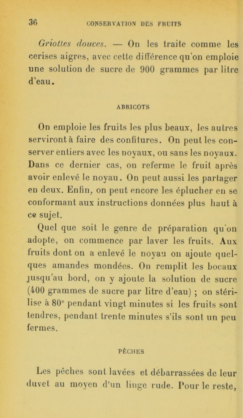 Griottes douces. — On les traite comme les cerises aigres, avec cette différence qu’on emploie une solution de sucre de 900 grammes par litre d’eau. ABRICOTS On emploie les fruits les plus beaux, les autres serviront à faire des confitures. On peut les con- server entiers avec les noyaux, ou sans les noyaux. Dans ce dernier cas, on referme le fruit après avoir enlevé le noyau. On peut aussi les partager en deux. Enfin, on peut encore les éplucher en se conformant aux instructions données plus haut à ce sujet. Quel que soit le genre de préparation qu'on adopte, on commence par laver les fruits. Aux fruits dont on a enlevé le noyau on ajoute quel- ques amandes mondées. On remplit les bocaux jusqu au bord, on y ajoute la solution de sucre (400 grammes de sucre par litre d’eau) ; on stéri- lise à 80° pendant vingt minutes si les fruits sont tendres, pendant trente minutes s’ils sont un peu fermes. PÊCHES Les pêches sont lavées et débarrassées de leur duvet au moyen d’un linge rude. Pour le reste.