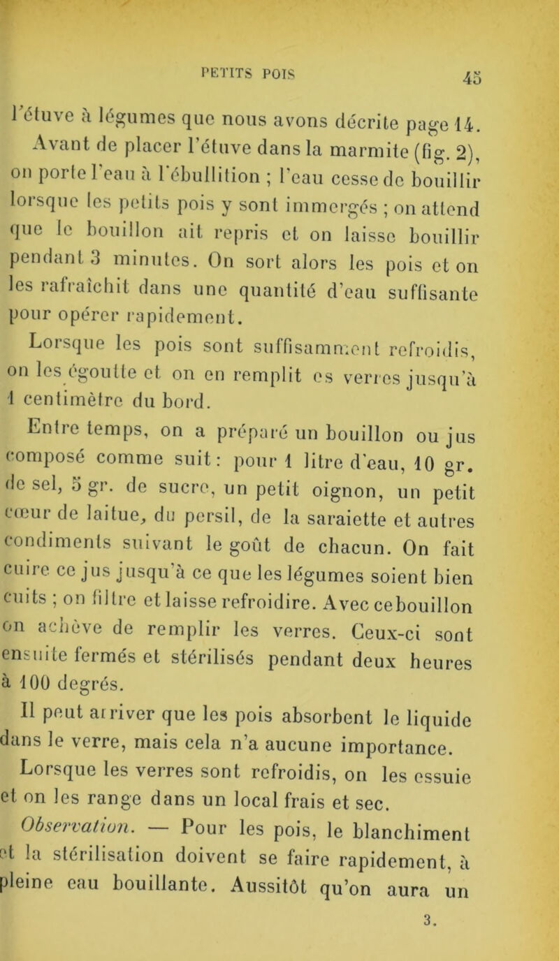 4o J ctuve à légumes que nous avons décrite page 14. Avant de placer l’étuve dans la marmite (fig. 2), on porte l’eau à l’ébullition ; l’eau cesse de bouillir lorsque les petits pois y sont immergés ; on attend que le bouillon ait repris et on laisse bouillir pendant 3 minutes. On sort alors les pois et on les rat raie hit dans une quantité d’eau suffisante pour opérer rapidement. Lorsque les pois sont suffisamment refroidis, on les égoutte et on en remplit es verres jusqu a 1 centimètre du bord. Enfie temps, on a préparé un bouillon ou jus composé comme suit: pour 1 litre d'eau, 10 gr. de sel, 5 gr. de sucre, un petit oignon, un petit cœur de laitue, du persil, de la saraiette et autres condiments suivant le goût de chacun. On fait cuire ce jus jusqu à ce que les légumes soient bien cuits ; on filtre et laisse refroidire. Avec cebouillon on achève de remplir les verres. Ceux-ci sont ensuite fermés et stérilisés pendant deux heures à 100 degrés. Il peut arriver que les pois absorbent Je liquide dans le verre, mais cela n’a aucune importance. Lorsque les verres sont refroidis, on les essuie et on les range dans un local frais et sec. Observation. Pour les pois, le blanchiment et la stérilisation doivent se faire rapidement, à pleine eau bouillante. Aussitôt qu’on aura un 3.