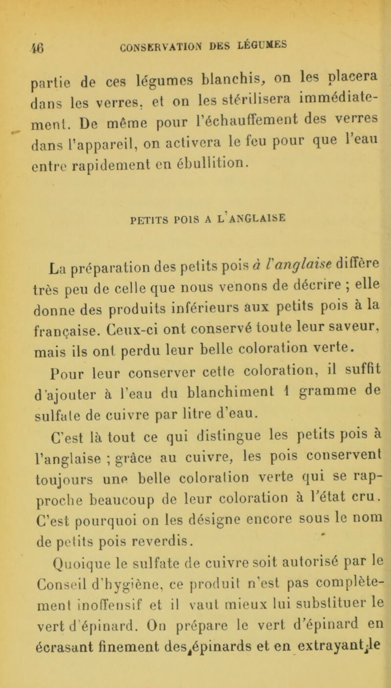 partie de ces légumes blanchis, on les placera dans les verres, et on les stérilisera immédiate- ment. De même pour réchauffement des verres dans l’appareil, on activera le feu pour que 1 eau entre rapidement en ébullition. PETITS POIS A L ANGLAISE La préparation des petits pois à l'anglaise diffère très peu de celle que nous venons de décrire ; elle donne des produits inférieurs aux petits pois à la française. Ceux-ci ont conservé toute leur saveur, mais ils ont perdu leur belle coloration veite. Pour leur conserver cette coloration, il suffit d’ajouter à l’eau du blanchiment 1 gramme de sulfate de cuivre par litre d’eau. C'est là tout ce qui distingue les petits pois à l’anglaise ; grâce au cuivre, les pois conservent toujours une belle coloration verte qui se rap- proche beaucoup de leur coloration à Pétât cru. C’est pourquoi on les désigne encore sous le nom de petits pois reverdis. Quoique le sulfate de cuivre soit autorisé par le Conseil d’hygiène, ce produit n’est pas complète- ment inoffensif et il vaut mieux lui substituer le vert d épinard. On prépare le vert d’épinard en écrasant finement des^pinards et en extrayante