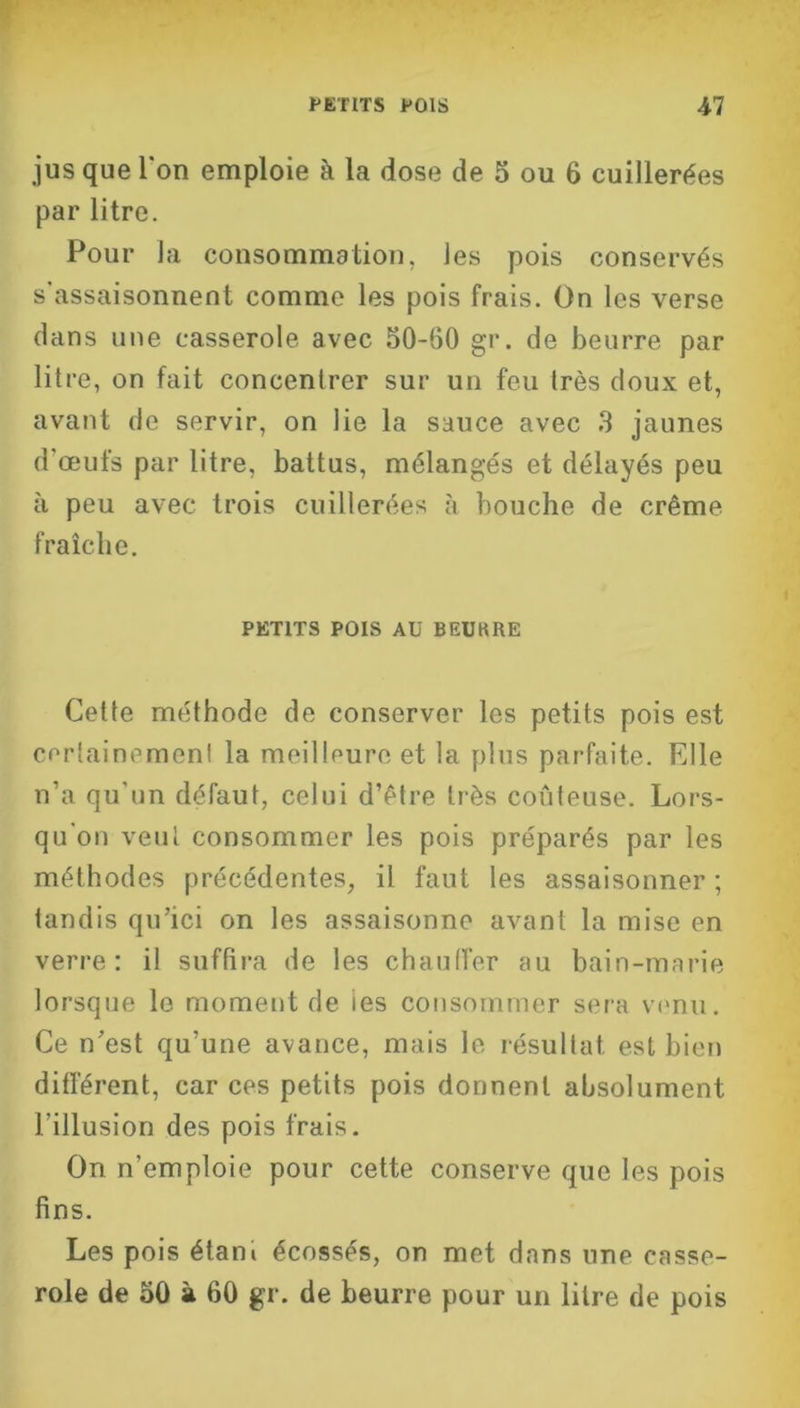 jus que l'on emploie à la dose de 5 ou 6 cuillerées par litre. Pour la consommation, les pois conservés s'assaisonnent comme les pois frais. On les verse dans une casserole avec 50-60 gr. de beurre par litre, on fait concentrer sur un feu très doux et, avant de servir, on lie la sauce avec 3 jaunes d'œufs par litre, battus, mélangés et délayés peu à peu avec trois cuillerées cà bouche de crème fraîche. PETITS POIS Aü BEUKRE Cette méthode de conserver les petits pois est certainement la meilleure et la plus parfaite. Elle n’a qu'un défaut, celui d’étre très coûteuse. Lors- qu'on veut consommer les pois préparés par les méthodes précédentes, il faut les assaisonner; tandis qu’ici on les assaisonne avant la mise en verre: il suffira de les chauffer au bain-marie lorsque le moment de ies consommer sera venu. Ce n’est qu’une avance, mais le résultat est bien différent, car ces petits pois donnent absolument l’illusion des pois frais. On n’emploie pour cette conserve que les pois fins. Les pois étani écossés, on met dans une casse- role de 50 à 60 gr. de beurre pour un litre de pois