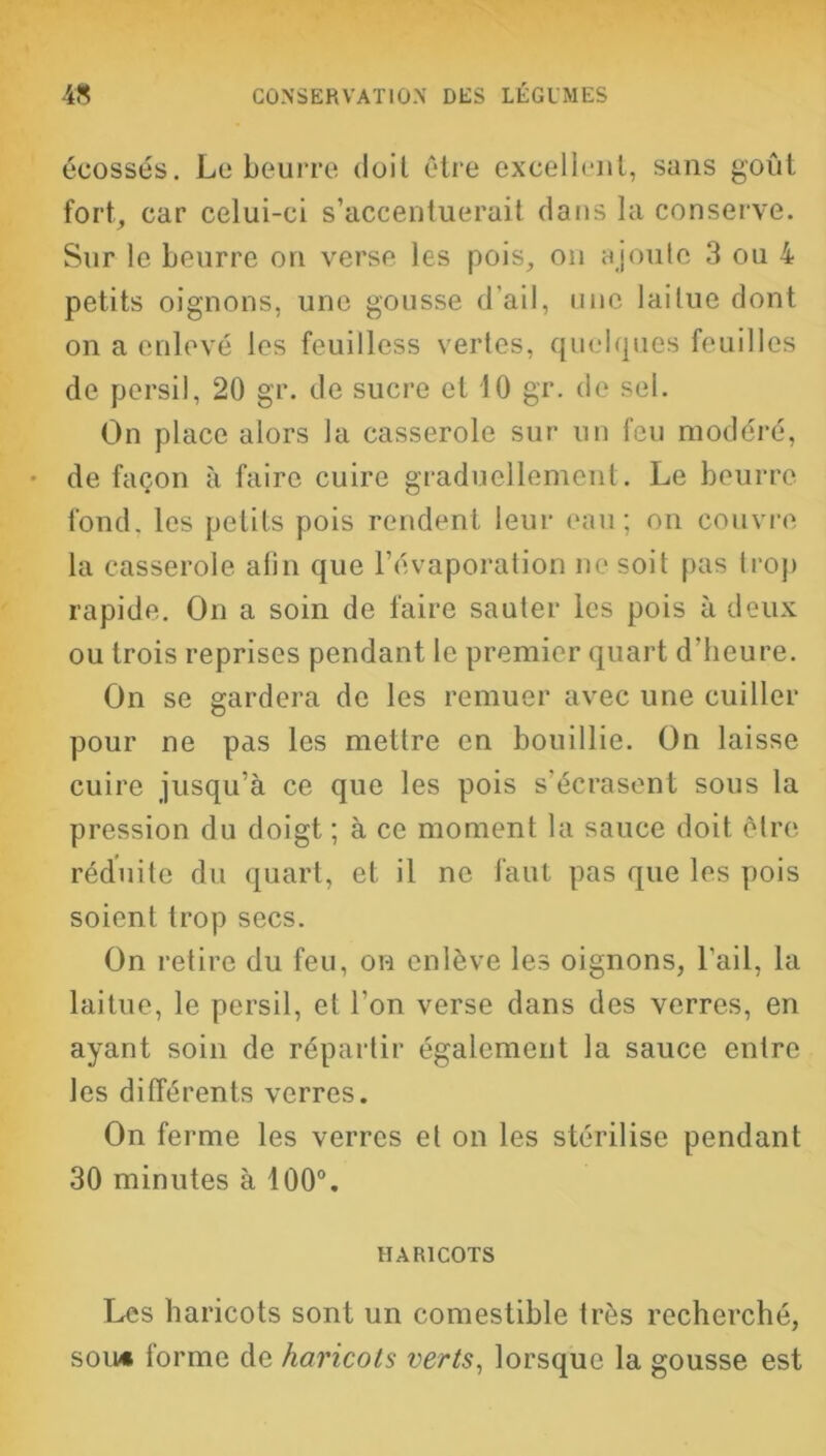 écossés. Le beurre doit être excellent, sans goût fort, car celui-ci s’accentuerait clans la conserve. Sur le beurre on verse les pois, on ajoute 3 ou 4 petits oignons, une gousse d'ail, une laitue dont on a enlevé les feuilless vertes, quelques feuilles de persil, 20 gr. de sucre et 10 gr. de sel. On place alors la casserole sur un feu modéré, de façon à faire cuire graduellement. Le beurre fond, les petits pois rendent leur eau; on couvre la casserole afin que l’évaporation ne soit pas trop rapide. On a soin de faire sauter les pois à deux ou trois reprises pendant le premier quart d’heure. On se gardera de les remuer avec une cuiller pour ne pas les mettre en bouillie. On laisse cuire jusqu’à ce que les pois s’écrasent sous la pression du doigt ; à ce moment la sauce doit être réduite du quart, et il ne faut pas que les pois soient trop secs. On retire du feu, on enlève les oignons, l’ail, la laitue, le persil, et l’on verse dans des verres, en ayant soin de répartir également la sauce entre les différents verres. On ferme les verres et on les stérilise pendant 30 minutes à 100°. HARICOTS Les haricots sont un comestible très recherché, sou* forme de haricots verts, lorsque la gousse est