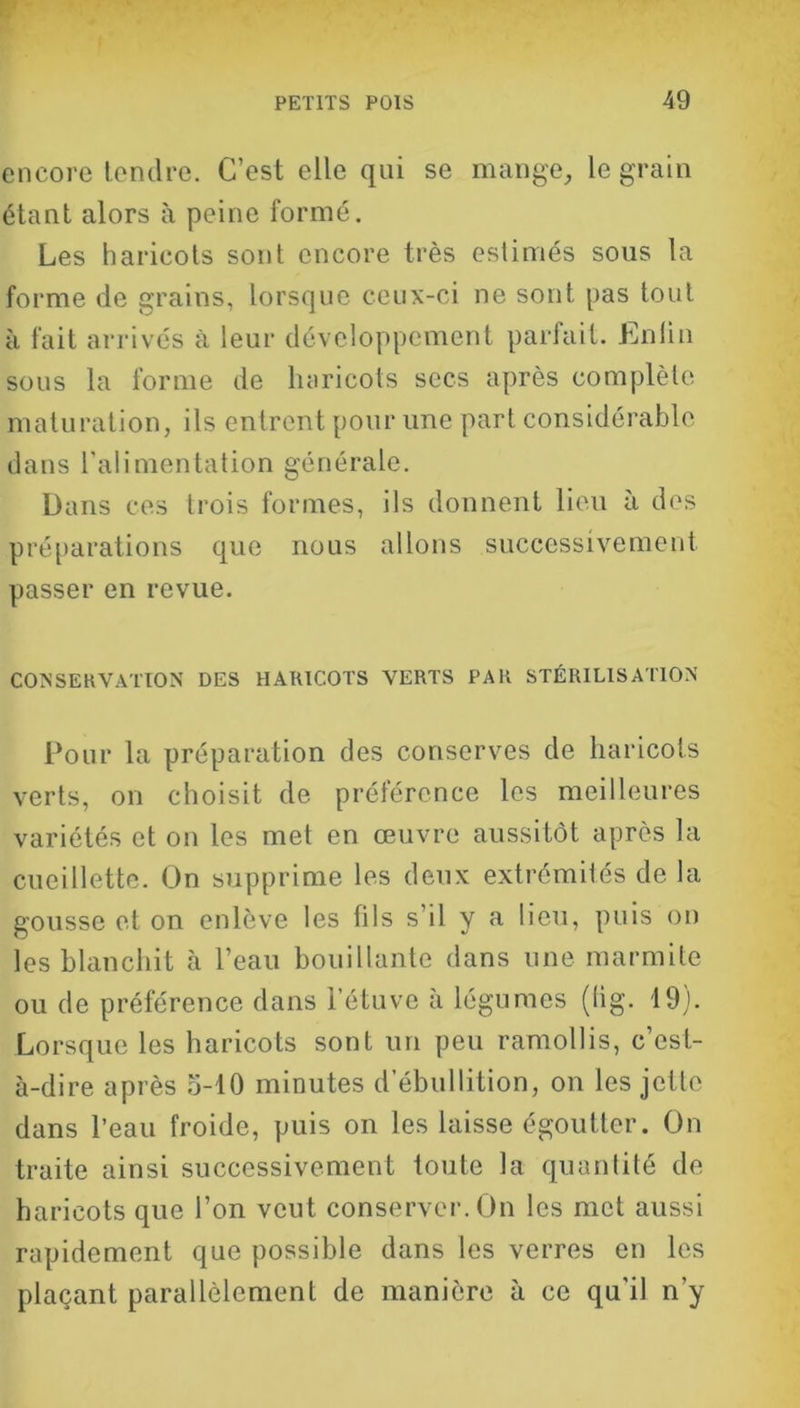 encore tendre. C’est elle qui se mange, le grain étant alors à peine formé. Les haricots sont encore très estimés sous la forme de grains, lorsque ceux-ci ne sont pas tout à fait arrivés à leur développement parfait. Enlin sous la forme de haricots secs après complète maturation, ils entrent pour une part considérable dans l’alimentation générale. Dans ces trois formes, ils donnent lieu à des préparations que nous allons successivement passer en revue. CONSERVATION DES HARICOTS VERTS PAR STÉRILISATION Pour la préparation des conserves de haricots verts, on choisit de préférence les meilleures variétés et on les met en œuvre aussitôt après la cueillette. On supprime les deux extrémités de la gousse et on enlève les fils s’il y a lieu, puis on les blanchit à l’eau bouillante dans une marmite ou de préférence dans l’étuve à légumes (lig. 19). Lorsque les haricots sont un peu ramollis, c’est- à-dire après 5-10 minutes d ébullition, on les jette dans l’eau froide, puis on les laisse égoutter. On traite ainsi successivement toute la quantité de haricots que l’on veut conserver. On les met aussi rapidement que possible dans les verres en les plaçant parallèlement de manière à ce qu'il n’y