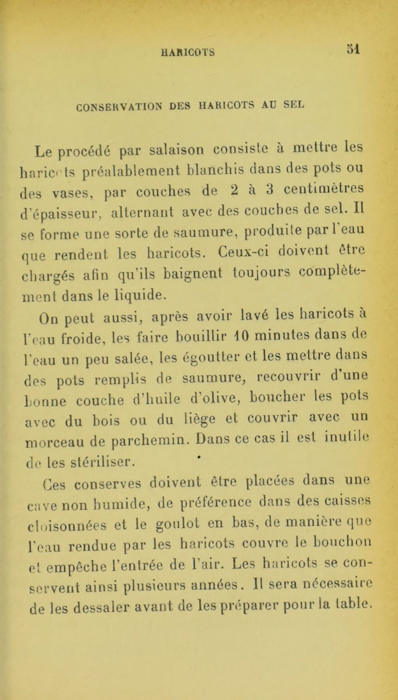 CONSERVATION DES HARICOTS AU SEL Le procédé par salaison consiste à mettre les haricots préalablement blanchis dans des pots ou des vases, par couches de 2 à 3 centimètres d’épaisseur, alternant avec des couches de sel. Il se forme une sorte de saumure, produite pari eau que rendent les haricots. Ceux-ci doivent être chargés afin qu’ils baignent toujours complète- ment dans le liquide. On peut aussi, après avoir lavé les haricots à l'eau froide, les faire bouillir 10 minutes dans de l’eau un peu salée, les égoutter et les mettre dans des pots remplis de saumure, recouvrir d’une bonne couche d’huile d’olive, boucher les pots avec du bois ou du liège et couvrir avec un morceau de parchemin. Dans ce cas il est inutile de les stériliser. Ces conserves doivent être placées dans une cave non humide, de préférence dans des caisses cloisonnées et le goulot en bas, de manièie que l’eau rendue par les haricots couvre le bouchon et empêche l’entrée de 1 air. Les haricots se con- servent ainsi plusieurs années. 11 sera nécessaire de les dessaler avant de les préparer pour la table.