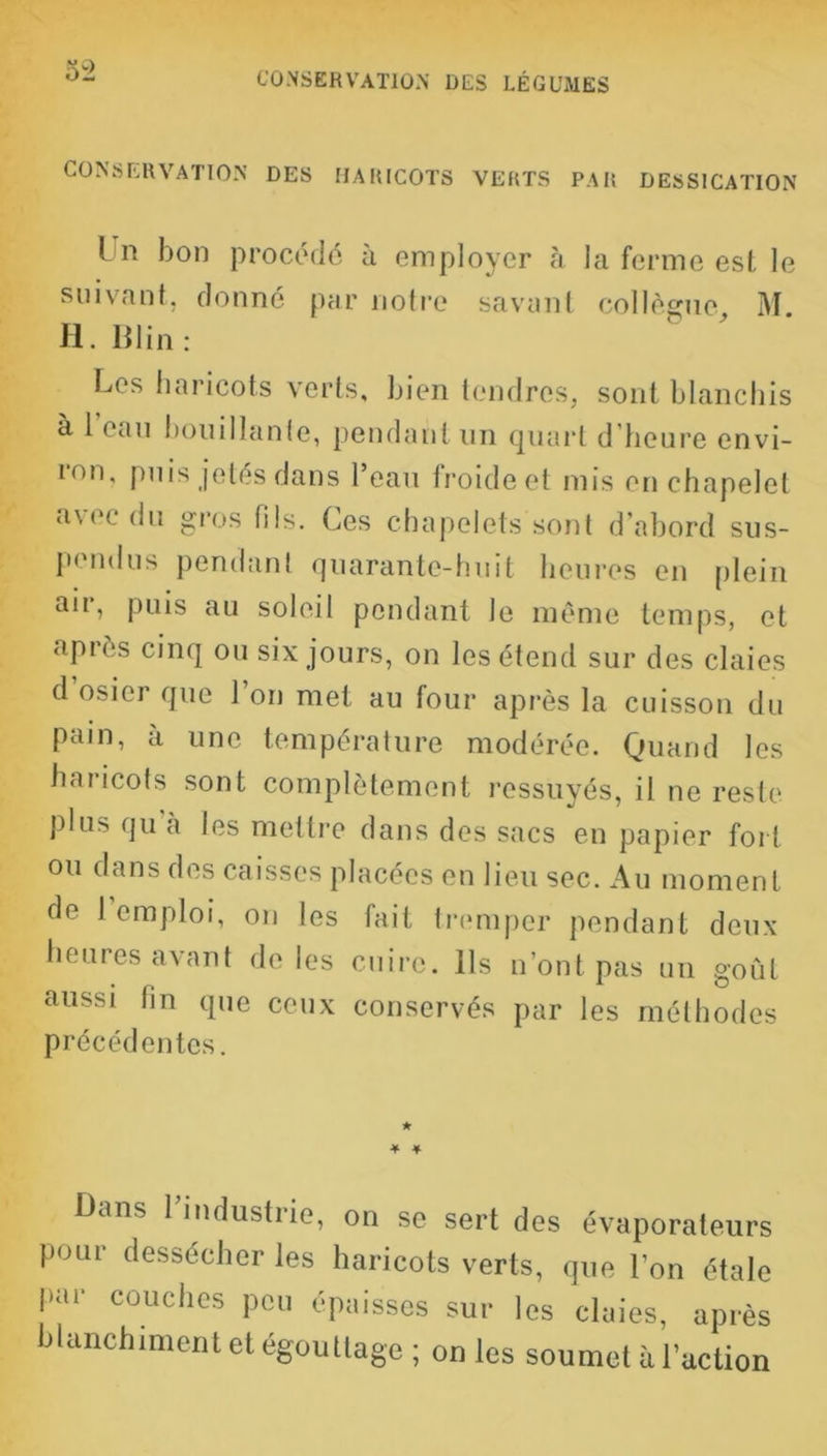 CONSERVATION DES LÉGUMES CONSERVATION DES HARICOTS VERTS PAR DESSICATION L n bon procédé à employer à la ferme esl, le suivant, donné par notre savant collègue, M. H. Blin : Les haricots verts, bien tendres, sont blanchis à 1 eau bouillante, pendant un quart d'heure envi- ion, puis jetés dans l’eau froideet mis en chapelet a\('c du gros fils. Ces chapelets sont d’abord sus- pendus pendant quarante-huit heures en plein aii, puis au soleil pendant le même temps, et après cinq ou six jours, on les étend sur des claies d osier que 1 on met au four après la cuisson du pain, à une température modérée. Quand les haricots sont complètement ressuyés, il ne reste plus qu à les mettre dans des sacs en papier fort ou dans des caisses placées en lieu sec. Au moment de 1 emploi, on les fait tremper pendant deux heures avant de les cuire. Ils n’ont pas un goût aussi fin que ceux conservés par les méthodes précédentes. ★ * * Bans l’industrie, on se sert des évaporateurs pour dessécher les haricots verts, que l'on étale par couches peu épaisses sur les claies, après blanchiment et égouttage; on les soumet à l’action