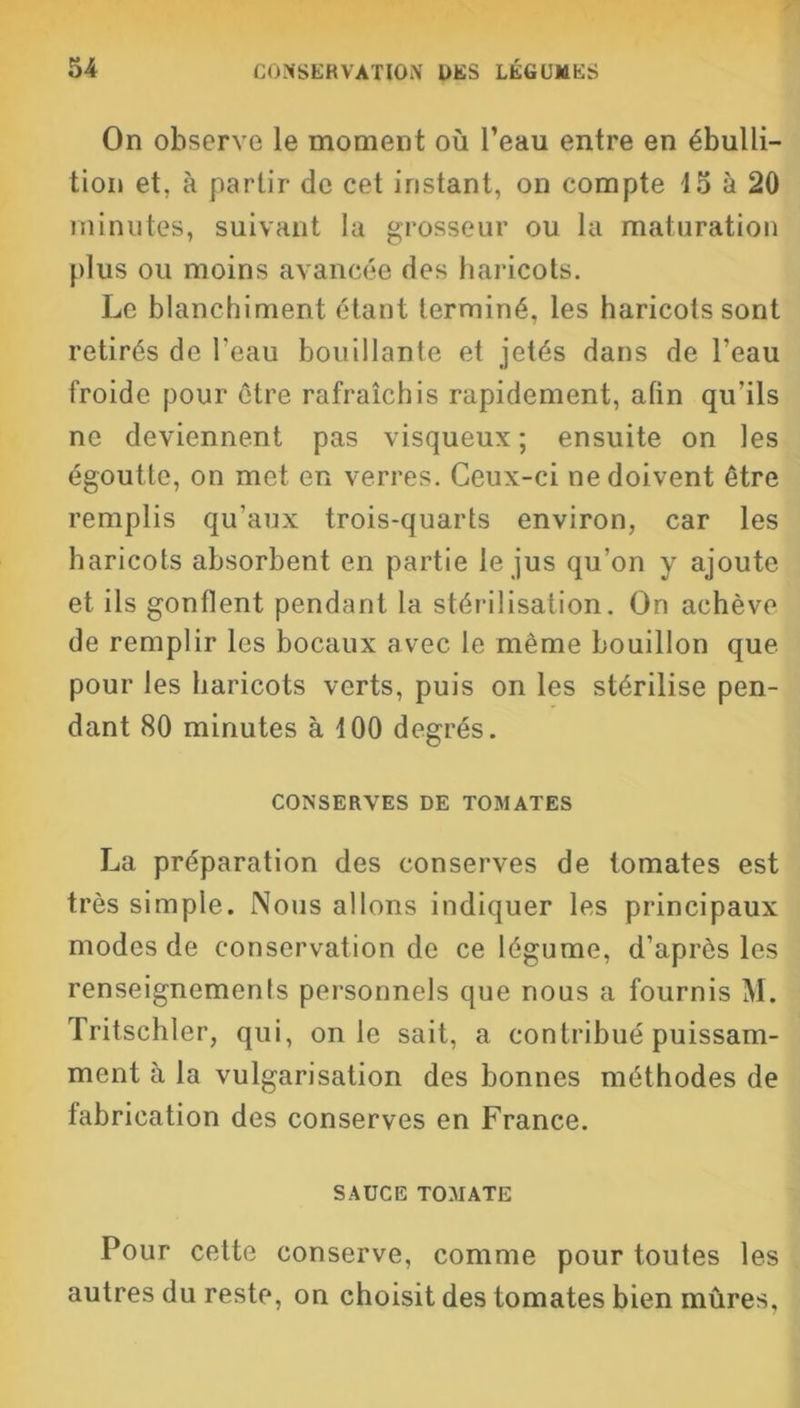 On observe le moment où l’eau entre en ébulli- tion et, à partir de cet instant, on compte 15 à 20 minutes, suivant la grosseur ou la maturation plus ou moins avancée des haricots. Le blanchiment étant terminé, les haricots sont retirés de l'eau bouillante et jetés dans de l'eau froide pour être rafraîchis rapidement, afin qu'ils ne deviennent pas visqueux; ensuite on les égoutte, on met en verres. Ceux-ci ne doivent être remplis qu'aux trois-quarts environ, car les haricots absorbent en partie le jus qu'on y ajoute et iis gonflent pendant la stérilisation. On achève de remplir les bocaux avec le même bouillon que pour les haricots verts, puis on les stérilise pen- dant 80 minutes à 100 degrés. CONSERVES DE TOMATES La préparation des conserves de tomates est très simple. Nous allons indiquer les principaux modes de conservation de ce légume, d'après les renseignemenls personnels que nous a fournis M. Tritschler, qui, on le sait, a contribué puissam- ment à la vulgarisation des bonnes méthodes de fabrication des conserves en France. SAUCE TOMATE Pour celte conserve, comme pour toutes les autres du reste, on choisit des tomates bien mûres.