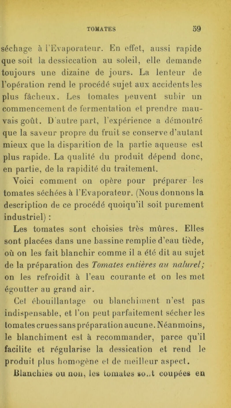 séchage à l’Evaporateur. En effet, aussi rapide que soit la dessiccation au soleil, elle demande toujours une dizaine de jours. La lenteur de l’opération rend le procédé sujet aux accidents les plus fâcheux. Les tomates peuvent subir un commencement de fermentation et prendre mau- vais goût. D'autre part, l’expérience a démontré que la saveur propre du fruit se conserve d’autant mieux que la disparition de la partie aqueuse est plus rapide. La qualité du produit dépend donc, en partie, de la rapidité du traitement. Voici comment on opère pour préparer les tomates séchées à l’Evaporateur. (Nous donnons la description de ce procédé quoiqu’il soit purement industriel) : Les tomates sont choisies très mûres. Elles sont placées dans une bassine remplie d’eau tiède, où on les fait blanchir comme il a été dit au sujet de la préparation des Tomates entières au naturel; on les refroidit à l’eau courante et on les met égoutter au grand air. Cel ébouillantage ou blanchiment n’est pas indispensable, et l’on peut parfaitement sécher les tomates crues sans préparation aucune. Néanmoins, le blanchiment est à recommander, parce qu’il facilite et régularise la dessication et rend le produit plus homogène et de meilleur aspect. Blanchies ou non, les tomates so..t coupées en