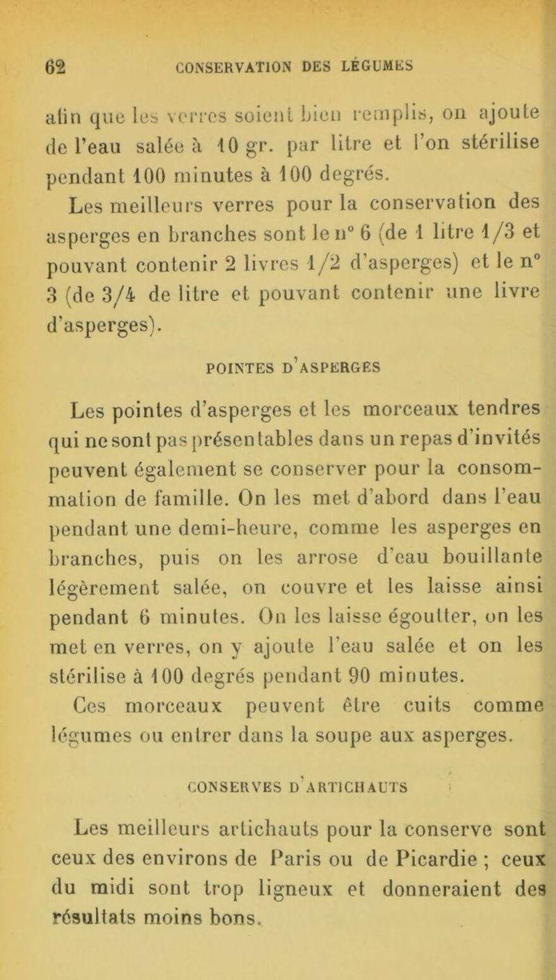 alin que les verres soient bien remplis, on ajoute de l’eau salée à 10 gr. par litre et l’on stérilise pendant 100 minutes à 100 degrés. Les meilleurs verres pour la conservation des asperges en branches sont len° 6 (de 1 litre 1/3 et pouvant contenir 2 livres 1/2 d’asperges) et le n° 3 (de 3/4 de litre et pouvant contenir une livre d'asperges). POINTES D’ASPERGES Les pointes d’asperges et les morceaux tendres qui ne sont pas présentables dans un repas d’invités peuvent également se conserver pour la consom- mation de famille. On les met d’abord dans l’eau pendant une demi-heure, comme les asperges en branches, puis on les arrose d’eau bouillante légèrement salée, on couvre et les laisse ainsi pendant 6 minutes. On les laisse égoutter, on les met en verres, on y ajoute l’eau salée et on les stérilise à 100 degrés pendant 90 minutes. Ces morceaux peuvent être cuits comme légumes ou entrer dans la soupe aux asperges. CONSERVES d’artichauts Les meilleurs artichauts pour la conserve sont ceux des environs de Paris ou de Picardie ; ceux du midi sont trop ligneux et donneraient des résultats moins bons.