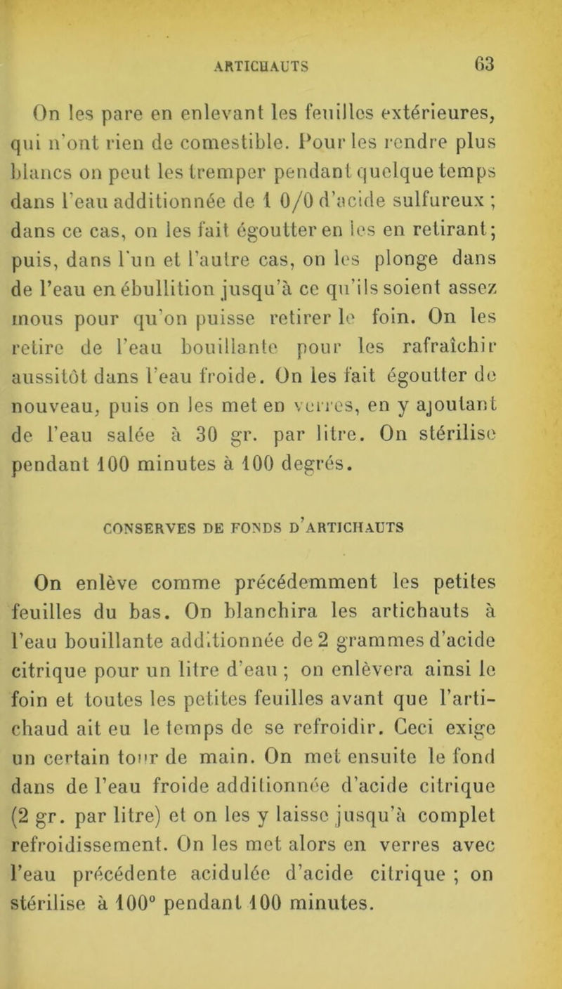 On les pare en enlevant les feuilles extérieures, qui n'ont rien de comestible. Pour les rendre plus blancs on peut les tremper pendant quelque temps dans l’eau additionnée de 1 0/0 d’acide sulfureux ; dans ce cas, on les fait égoutter en les en retirant ; puis, dans l'un et l’autre cas, on les plonge dans de l’eau en ébullition jusqu’à ce qu’ils soient assez mous pour qu'on puisse retirer le foin. On les retire de l’eau bouillante pour les rafraîchir aussitôt dans l’eau froide. On les fait égoutter de nouveau, puis on les met en verres, en y ajoutant de l’eau salée à 30 gr. par litre. On stérilise pendant 100 minutes à 100 degrés. CONSERVES DE FONDS d’aRTICHaUTS On enlève comme précédemment les petites feuilles du bas. On blanchira les artichauts à l’eau bouillante additionnée de 2 grammes d’acide citrique pour un litre d’eau ; on enlèvera ainsi le foin et toutes les petites feuilles avant que l’arti- chaud ait eu le temps de se refroidir. Ceci exige un certain tour de main. On met ensuite le fond dans de l’eau froide additionnée d’acide citrique (2 gr. par litre) et on les y laisse jusqu’à complet refroidissement. On les met alors en verres avec l’eau précédente acidulée d’acide citrique ; on stérilise à 100° pendant 100 minutes.