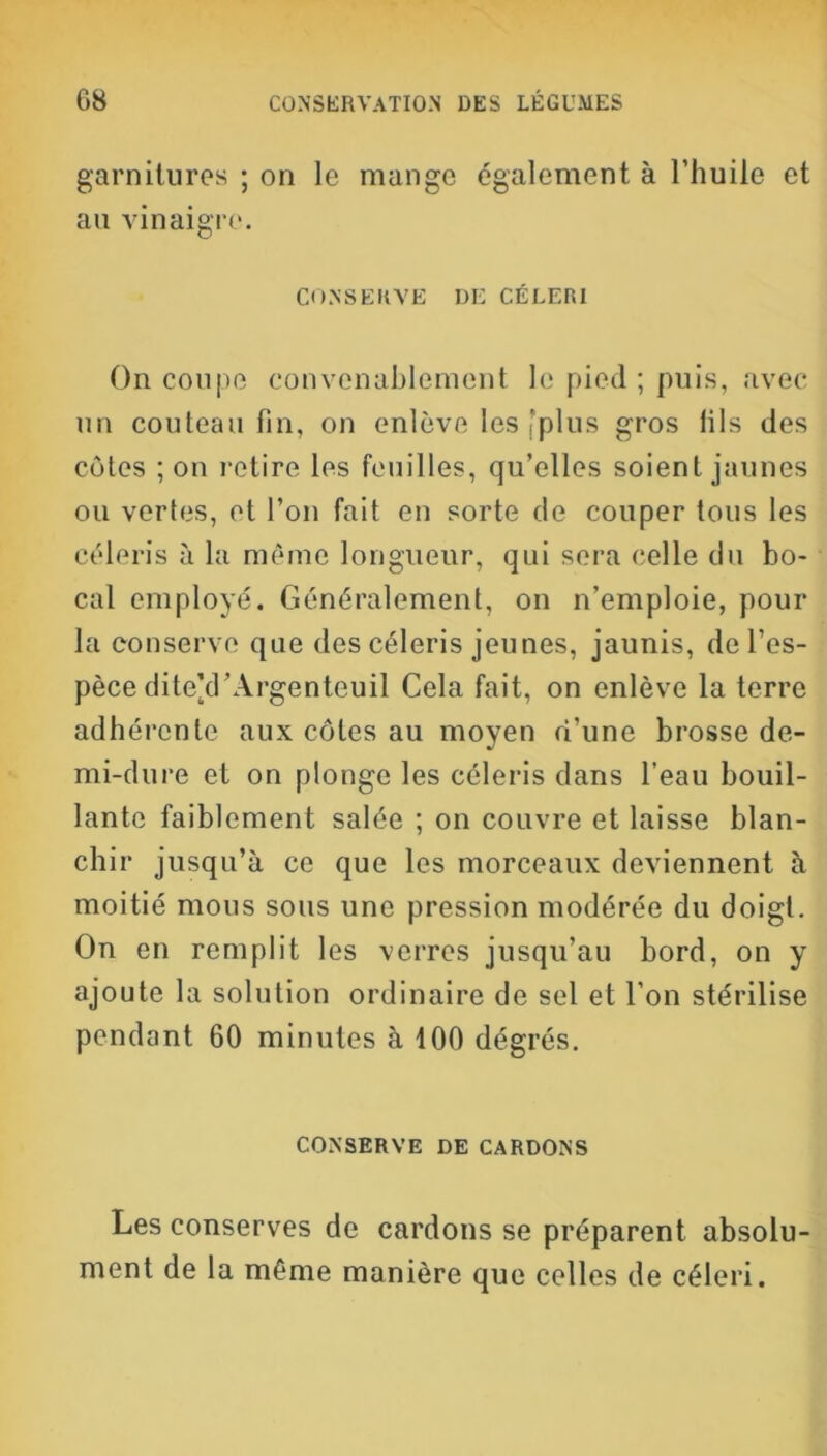 garnitures ; on le mange également à l’huile et au vinaigre. CONSERVE DE CÉLERI On coupe convenablement le pied ; puis, avec un couteau fin, on enlève les “plus gros fils des côtes ; on retire les feuilles, qu’elles soient jaunes ou vertes, et l’on fait en sorte de couper tous les céleris à la même longueur, qui sera celle du bo- cal employé. Généralement, on n’emploie, pour la conserve que des céleris jeunes, jaunis, de l’es- pèce dite’d’Argenteuil Cela fait, on enlève la terre adhérente aux côtes au moyen d’une brosse de- mi-dure et on plonge les céleris dans l’eau bouil- lante faiblement salée ; on couvre et laisse blan- chir jusqu’à ce que les morceaux deviennent à moitié mous sous une pression modérée du doigt. On en remplit les verres jusqu’au bord, on y ajoute la solution ordinaire de sel et l’on stérilise pendant 60 minutes à 100 dégrés. CONSERVE DE CARDONS Les conserves de cardons se préparent absolu- ment de la même manière que celles de céleri.