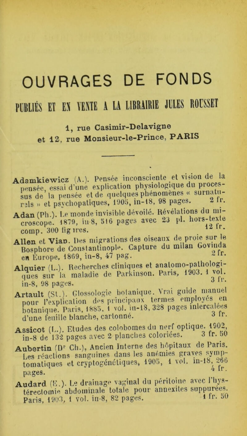 OUVRAGES DE FONDS PUBLIÉS ET EX TEXTE A LA LIBRAIRIE JULES ROUSSET 1, rue Casimir-Delavigne et 12, rue Monsieur-le-Prince, PARIS Adamkiewicz (A.). Pensée inconsciente et vision de la pensée, essai d'une explication physiologique du proces- sus de la pensée et de quelques phénomènes « surnatu- rels » et psychopatiques, 1905, in-18, 98 pages. - lr. Adan (Pli.). Le inonde invisible dévoilé. Révélations du mi- croscope. 1879, iu 8, 516 pages avec 23 pl. hors-texte cotnp. 300 lig ires. * Allen et ViaD. Des migrations des oiseaux de proie sur le Bosphore de Constantinople. Capture du milan Goviuda en Europe, 1869, iu-8, 47 pag. “ r‘ Alauier (LA. Recherches cliniques et anatomo-pathologi- ques sur la maladie de Parkinson. Paris, 1903.1 vol. in-8, 98 pages. . ô v‘ Artault (St.). Glossologie botanique. Vrai guide manuel pour l’explication des principaux termes employés en botanique Paris, 1885. l vol. in-18, 328 pages mlercalees d’une feuille blanche, cartonné. ô lr- Assicot (L.). Etudes des colobomes du nerf optique. 1902 in-8 de 132 pages avec 2 planches coloriées. 3 lr. 50 Aubertin (Dr Ch.), Ancien Interne des hôpitaux de Paris. Les réactions sanguines dans les anémies graves symp- tomatiques et cryptogénétiques» 190b, lvol. m-18, 26b pages. * r' Audard (E ). Le drainage vaginal du péritoine avec l'hys- téreclomie abdominale totale pour annexites suppurees. Paris, 1903, 1 vol. in-8, 82 pages. 1 ,r- 5()