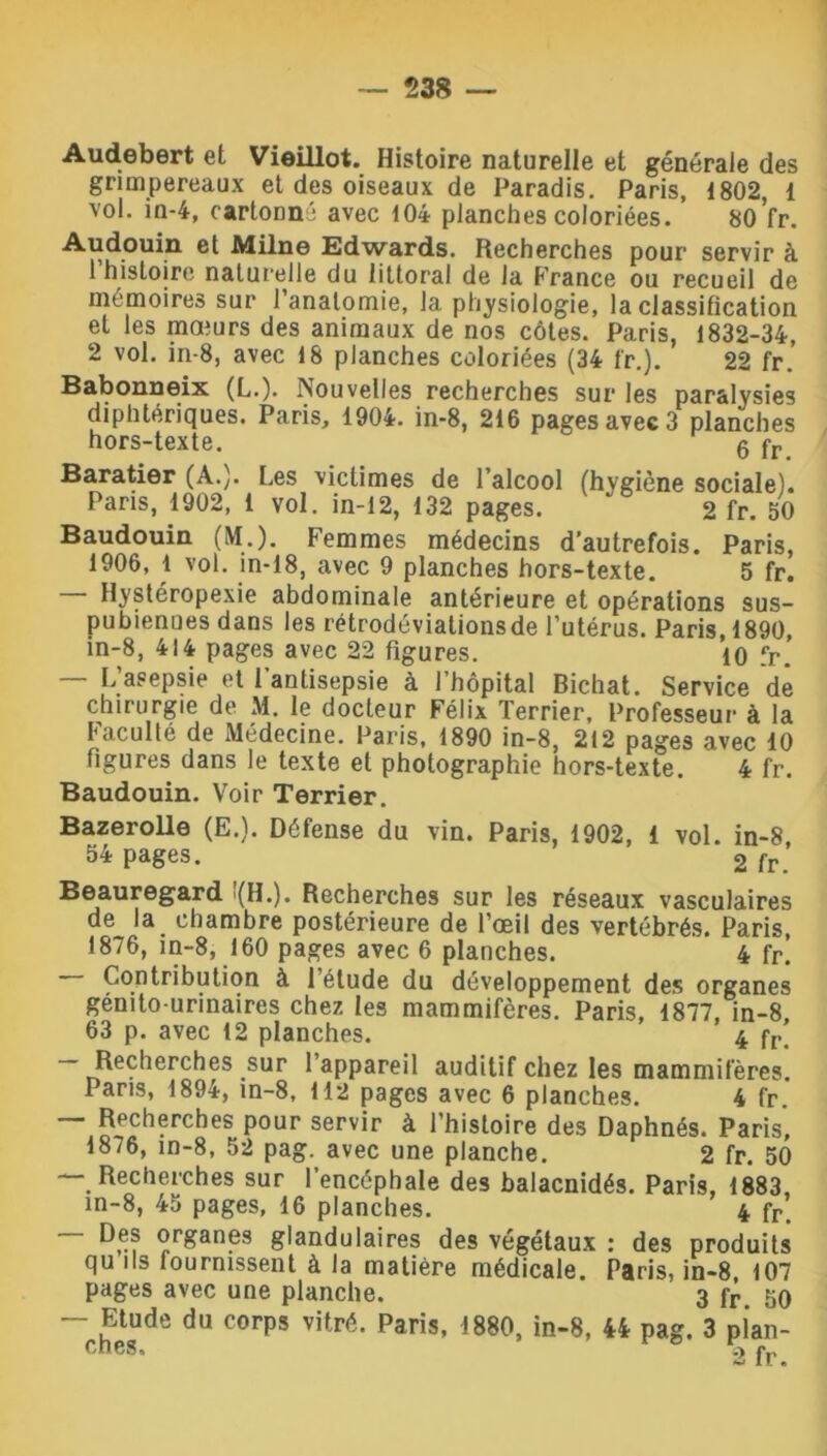 Audebert et Vieillot. Histoire naturelle et générale des grimpereaux et des oiseaux de Paradis. Paris, 1802, 1 vol. in-4, cartonné avec 104 planches coloriées. 80 fr. Audouin et Milne Edwards. Recherches pour servir à 1 histoire naturelle du littoral de la France ou recueil de mémoires sur l’anatomie, la physiologie, la classification et les mœurs des animaux de nos côtes. Paris, 1832-34, 2 vol. in-8, avec 18 planches coloriées (34 fr.). 22 fr. Babonneix (L.). Nouvelles recherches sur les paralysies diphtériques. Paris, 1904. in-8, 216 pages avec 3 planches hors-texte. g fr Baratier (A.). Les victimes de l’alcool (hygiène sociale). Paris, 1902, 1 vol. in-12, 132 pages. “ 2 fr. 50 Baudouin (M.). Femmes médecins d’autrefois. Paris, 1906, 1 vol. in-18, avec 9 planches hors-texte. 5 fr. Hystéropexie abdominale antérieure et opérations sus- pubienues dans les rétrodéviations de l’utérus. Paris, 1890, in-8, 414 pages avec 22 figures. 10 fr. — L’asepsie et l’antisepsie à l’hôpital Bichat. Service de chirurgie de M. le docteur Félix Terrier, Professeur à la Faculté de Médecine. Paris, 1890 in-8, 212 pages avec 10 figures dans le texte et photographie hors-texte. 4 fr. Baudouin. Voir Terrier. Bazerolle (E.). Défense du vin. Paris, 1902, 1 vol. in-8, 54 pages. 2 fr Beauregard '(H.). Recherches sur les réseaux vasculaires de la chambre postérieure de l’œil des vertébrés. Paris, 1876, in-8, 160 pages avec 6 planches. 4 fr. Contribution à l’étude du développement des organes génito-urinaires chez les mammifères. Paris, 1877, in-8 63 p. avec 12 planches. 4 fr’ — Recherches sur 1 appareil auditif chez les mammifères. Pans, 1894, in-8, 112 pages avec 6 planches. 4 fr. — Recherches pour servir à l’histoire des Daphnés. Paris, 1876, in-8, 52 pag. avec une planche. 2 fr. 50 Recherches sur l’encéphale des balacnidés. Paris, 1883, in-8, 45 pages, 16 planches. 4 fr. Des organes glandulaires des végétaux : des produits qu ils fournissent à la matière médicale. Paris, in-8, 107 pages avec une planche. 3 fr 50 — Etude du corps vitré. Paris, 1880, in-8, 44 pag. 3 pian-