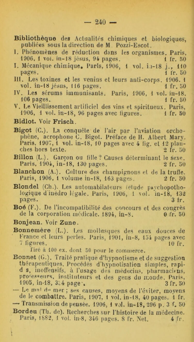 Bibliothèque de9 Actualités chimiques et biologiques, publiées sous la direction de M Pozzi-Escot. 1. Phénomènes de réduction dans les organismes. Paris, 1906, 1 vol. in-18 Jésus, 94 pages. 1 fr. 50 I. Mécanique chimique. Paris, 1906, 1 vol. ii-18 j.f 110 pages. 1 fr. 50 III. Les toxines et les venins et leurs anti-corps. 1906. 1 vol. in-i8 jésus, 116 pages. 1 fr. 50 IV. Les sérums immunisants. Paris, 1906, 1 vol. in-18, 106 pages. 1 fr. 50 V. Le Vieillissement artificiel des vins et spiritueux. Paris, 1906, 1 vol. in-18, 96 pages avec ligures. 1 fr. 50 Bidlot. Voir Frisch. Bigot (C.). La conquête de Pair par l’aviation orcho- phène, acrophone C. bigot. Préface de H. Albert Mary. Paris. 1907, 1 vol. in-18, 10 pages avec 4 üg. et 12 plan- ches hors texte. 2 fr. 50 Billon (L.). Garçon ou fille? Causes déterminant le sexe. Paris, 1904, in-18, 130 pages. 2 fr. 50 Blanclion (A.). Culture des champignons et de la truite. Paris, 1906, 1 volume in-18, 163 pages. 2 fr. 50 Blondel (Ch.). Les automabilaleurs (éludé psvehopotho- logique d inédro légale. Paris, 1906, 1 \ol. 'in-18, 132 pages. 3 fr. Boô (F.). De l’incompatibilité des concours et des congrès de la corporation médicale. 1894, in-S. 0 fr. 50 Bonjean. Voir Zune. Bonnemère (L.). Les mollusques des eaux douces de France et leurs perles. Paris. 1901, in-8, 134 pages avec 7 figures. 10 fr. tiré à 100 ex. dont 50 pour le commerce. Bonnet (G.). Traité pralique d’hypnotisme et de suggestion thérapeutiques. Procédés d’hypnotisation simples, rapi- d s, inofleusifs, à l’usage des médecins, pharmaciens, pro'es=eurs, instituteurs et des gens du monde. Paris, 1905, in-18, 334 page -, 3 fr. 50 — Le mal d mer ; ses causes, moyens de l’éviter, moyens de le combattre. Paris, 1907, l vol. in-18, 40 pages. 1 fr. — Transmission de pensée. 1906, 1 vol. in-18, 296 p. 3 f. 50 Bordeu (Th. de). Recherches sur l’histoire de la médecine. Paris, 1882, I vol. in-8, 346 pages. 8 l’r. Net. 4 fr. V