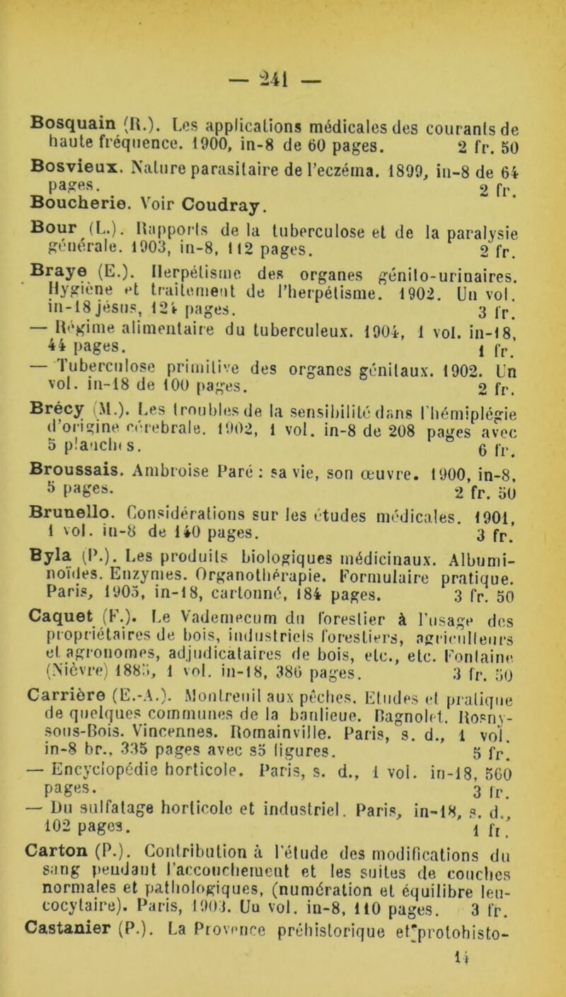 Bosquain (H.). Les applications médicales des courants de haute fréquence. 1900, in-8 de 60 pages. 2 fr. 50 Bosvieux. Nature parasitaire de l'eczéma. 1899, in-8 de 64 pages. > 2 fr. Boucherie. Voir Coudray. Bour (L.). Rapports de la tuberculose et de la paralysie générale. 1903, in-8, 112 pages. 2 fr. Braye (E.). Herpétisme des organes génilo-urinaires. Hygiène et traitement de l’herpétisme. 1902. Un vol in-18jésus, 124 pages. 3 |r. — Régime alimentaire du tuberculeux. 1904, 1 vol. in-18 44 pages. ! fr ’ — Tuberculose primitive des organes génitaux. 1902. l'n vol. in-18 de 100 pages. 2 fr. Brécy .M.). Les troubles de la sensibilité dans l'hémiplégie d’origine cérébrale. 1902, 1 vol. in-8 de 208 pages avec 5 plancht s. 6 fr. Broussais. Ambroise Paré: sa vie, son œuvre. 1900, in-8 5 pages. 2 fr. 50 Bruneîlo. Considérations sur les études médicales. 1901, 1 vol. iu-8 de 140 pages. 3 fr>’ Byla (P.). Les produits biologiques médicinaux. Albumi- noïdes. Enzymes. Organothérapie. Formulaire pratique. Paris, 1905, in-18, cartonné, 184 pages. 3 fr. 50 Caquet (F.). Le Vademecum du forestier à l'usage des propriétaires de bois, industriels forestiers, agriculteurs et. agronomes, adjudicataires de bois, etc., etc. Fontaine, (Nièvre) 188:., 1 vol. in-18, 386 pages. 3 fr. 50 Carrière (E.-A.). Montreuil aux pêches. Etudes et pratique de quelques communes de la banlieue. Ragnolet. Rosny- sous-Bois. Vincennes. Romainville. Paris, s. d., 1 vol. in-8 br., 335 pages avec so ligures. 5 fr. — Encyclopédie horticole. Paris, s. d., 1 vol. in-18 560 pages. 3 |r — Du sulfatage horticole et industriel. Paris, in-18, ?. d 102 pages. i ft ' Carton (P.). Contribution à l'élude des modifications du sang pendant l’accouchement et les suites de couches normales et pathologiques, (numération et équilibre leu- cocytaire). Paris, 1903. Uu vol. in-8, 110 pages. 3 fr. Castanier (P.). La Provence préhistorique ef’protohisto- U