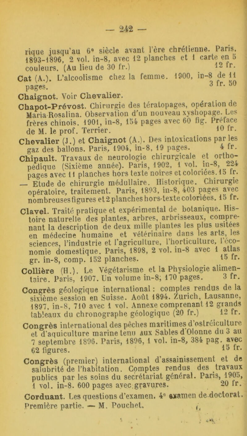 rique jusqu'au 6e siècle avant 1ère chrétienne. Paris, 1893-1896, 2 vol. in-8, avec 12 planches et 1 carte^en 5 couleurs. (Au lieu de 30 fr.) 12 fr. Cat (AO. L’alcoolisme chez la femme. 1900, in-8 de 11 pages! 3 fr- 50 Chaignot. Voir Chevalier. Chapot-Prévost. Chirurgie des tératopages, opération de Maria Rosalina. Observation d’un nouveau xyshopage. Les frères chinois. 1901, in-8, 154 pages avec 60 fig. Préfacé de M. le prof. Terrier. 10 lr- Chevalier (J.) et Chaignot (A.). Des intoxications parles gaz des ballons. Paris, 1904, in-8, 19 pages. 4 fr. Chipault. Travaux de neurologie chirurgicale et ortho- pédique (Sixième année). Paris, 1902, 1 vol. m-8, 22* pages avec 11 planches hors texte noires et coloriées. 1 b lr. — Etude de chirurgie médullaire. Historique. Chirurgie opératoire, traitement. Paris, 1893, in-8, 403 pages avec nombreuses figures et2 planches hors-texte coloriées. 15 lr. Clavel. Traité pratique et expérimental de botanique. His- toire naturelle des plantes, arbres, arbrisseaux, compre- nant la description de deux mille plantes les plus usitées en médecine humaine et vétérinaire dans les arts, les sciences, l’industrie et l'agriculture, l’horticulture, l’éco- nomie domestique. Paris, 1898, 2 vol. in-8 avec 1 atlas gr. in-8, comp. 152 planches. 15 tr* Collière (H.). Le Végétarisme et la Physiologie alimen- taire. Paris, 1907. Un volume in-8; 170 pages. 3 fr. Congrès géologique international : comptes rendus de la sixième session en Suisse. Août 1894. Zurich, Lausanne, 1897, in-8, 710 avec 1 vol. Annexe comprenant 12 grands tableaux du chronographe géologique (20 fr.) 12 fr. Congrès international des pêches maritimes d ostréiculture et d'aquiculture marine tenu aux Sables d Olonne duo au 7 septembre 1896. Paris, 1896, 1 vol. in-8, 384 pag. avec 62 figures. 13 ^r* Congrès (premier) international d’assainissement et de salubrité de l’habitation. Comptes rendus des travaux publics par les soins du secrétariat général. Paris, 1905, 1 vol. in-8. 600 pages avec.gravures. 20 fr. Corduant. Les questions d’examen. 4,: axamen de doctorat. Première partie. — M. Pouchet, ( ‘ 1 . . Z 4**, '