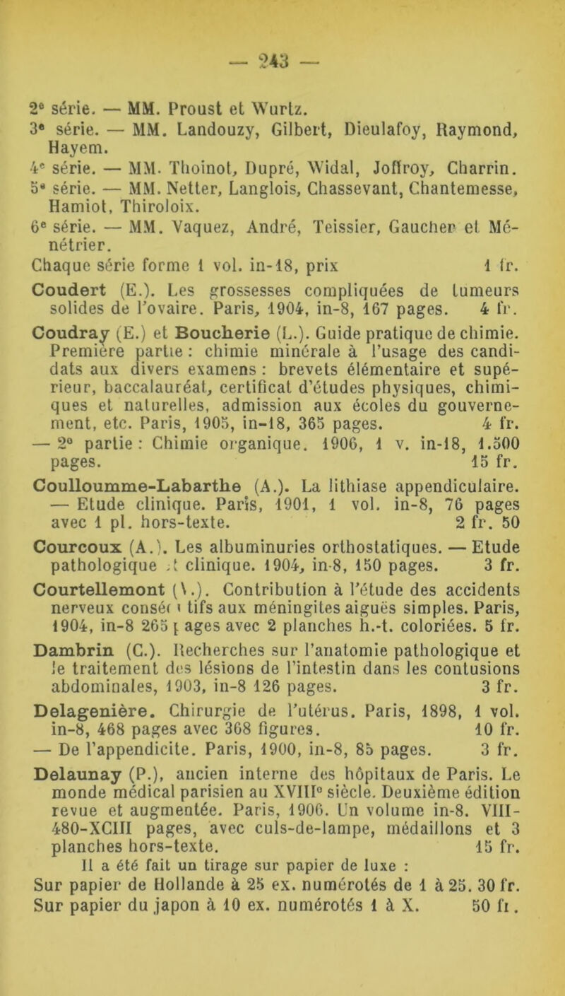 2° série. — MM. Proust et Wurlz. 3« série. — MM. Landouzy, Gilbert, Dieulafoy, Raymond, Hayem. 4e série. — MM. Thoinol, Dupré, Widal, Joflroy, Cbarrin. 5* série. — MM. Netter, Langlois, Chassevant, Chantemesse, Hamiot, Thiroloix. 6e série. — MM. Vaquez, André, Teissier, Gaucher- et Mé- nétrier. Chaque série forme t vol. in-18, prix 1 lr. Coudert (E.). Les grossesses compliquées de tumeurs solides de l’ovaire. Paris, 1904, in-8, 167 pages. 4 fr. Coudray (E.) et Boucherie (L.). Guide pratique de chimie. Première partie : chimie minérale à l’usage des candi- dats aux divers examens : brevets élémentaire et supé- rieur, baccalauréat, certificat d’études physiques, chimi- ques et naturelles, admission aux écoles du gouverne- ment, etc. Paris, 1905, in-18, 365 pages. 4 fr. — 2° partie: Chimie organique. 1906, 1 v. in-18, 1.500 pages. 15 fr. Coulloumme-Labarthe (A.). La lithiase appendiculaire. — Etude clinique. Paris, 1901, 1 vol. in-8, 76 pages avec 1 pi. hors-texte. 2 fr. 50 Courcoux (A.). Les albuminuries orthostatiques. — Etude pathologique ;t clinique. 1904, in-8, 150 pages. 3 fr. Courtellemont (\.). Contribution à l’étude des accidents nerveux conséf < tifs aux méningites aiguës simples. Paris, 1904, in-8 265 \ âges avec 2 planches h.-t. coloriées. 5 fr. Dambrin (C.). Recherches sur l’anatomie pathologique et le traitement des lésions de l’intestin dans les contusions abdominales, 1903, in-8 126 pages. 3 fr. Delagenière. Chirurgie de l’utérus. Paris, 1898, 1 vol. in-8, 468 pages avec 368 figures. 10 fr. — De l’appendicite. Paris, 1900, in-8, 85 pages. 3 fr. Delaunay (P.), ancien interne des hôpitaux de Paris. Le monde médical parisien au XVIII0 siècle. Deuxième édition revue et augmentée. Paris, 1906. Un volume in-8. VIII- 480-XC1II pages, avec culs-de-lampe, médaillons et 3 planches hors-texte. 15 fr. Il a été fait un tirage sur papier de luxe : Sur papier de Hollande à 25 ex. numérotés de 1 à 25. 30 fr. Sur papier du japon à 10 ex. numérotés 1 à X. 50 fi.