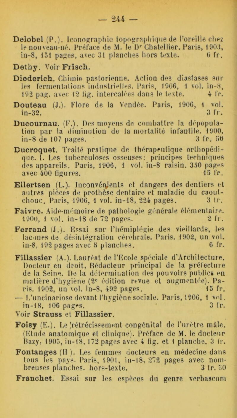 Delobel (P.). Iconographie topographique de l’oreille chez le nouveau-né. Préface de M. le IV Chatellier. Paris, 1903, in-8, 151 pages, avec 31 planches hors texte. 6 fr. Dethy. Voir Friscli. Diederich. Chimie pastorienne. Action des diastases sur les fermentations industrielles. Paris, 1906, 1 vol. in-S, 192 pag. avec 12 lig. intercalées dans le texte. 4 fr. Douteau (J.). Flore de la Vendée. Paris, 1906, 1 vol. in-32. 3 fr. Ducournau. (F.). Des moyens de combattre la dépopula- tion par la diminution de la mortalité infantile. 1900, in-8 de 107 pages. 3 fr. 50 Ducroquet. Traité pratique de thérapeutique orthopédi- que. t. Les tuberculoses osseuses: principes techniques des appareils. Paris, 1906, 1 vol. in-8 raisin. 350 pages avec 400 ligures. 15 fr. Ellertsen (L.). Inconvénients et dangers des dentiers et autres pièces de prothèse dentaire et maladie du caout- chouc. Paris, 1906, 1 vol. in-18, 224 pages. 3 Ir. Faivre. Aide-mémoire de pathologie générale élémentaire. 1900, 1 vol. in-18 de 72 pages. 2 fr. Ferrand (J.). Essai sur l’hémiplégie des vieillards, les lacunes de désintégration cérébrale. Paris. 1902, un vol. in-8, 192 pages avec 8 planches. 6 fr. Fillassier (A.). Lauréat de l’Ecole spéciale d’Architecture. Docteur eu droit, Rédacteur principal de la préfecture de la Seine. De la détermination des pouvoirs publics en matière d’hygiène (2° édition revue et augmentée). Pa- ris, 1902, un vol. in-8, 492 pages. 15 fr. — L’uncinariose devant l’hygiène sociale. Paris, 1906, 1 vol. in-18, 106 pages. ' 3 fr. Voir Strauss et Fillassier. Foisy (K.). Le'rétrécissement congénital de l’urètre mâle. (Etude anatomique et clinique). Préface de M. le docteur llazy, 1905, in-18,172 pages avec 4 fig. et 1 planche. 3 IV. Fontanges (Il ). I.es femmes docteurs en médecine dans tous les pays. Paris, 1901, in-18, 272 pages avec nom- breuses planches, hors-texte. 3 Ir. 50 Franchet. Essai sur les espèces du genre verbascum