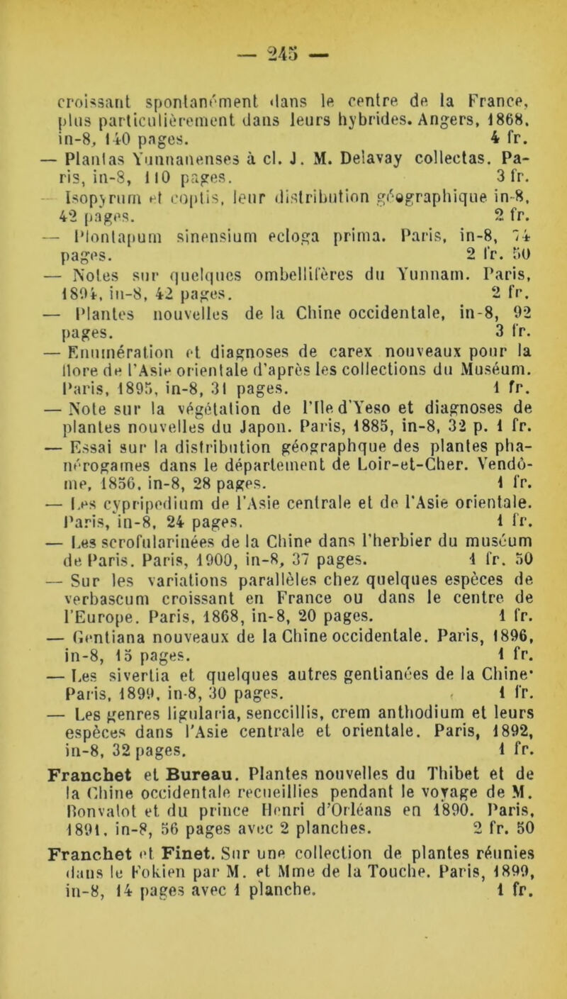 croissant spontanément dans le centre, de la France, plus particulièrement dans leurs hybrides. Angers, 1868. in-8, 140 pages. 4 fr. — Plantas Yunnanenses à cl. J. M. Delavay collectas. Pa- ris, in-8, 110 pages. 3 fr. IsopjTum et coptis, leur distribution géographique in-8, 42 pages. 2 fr. — Plontapum sinensium ecloga prima. Paris, in-8, '/A pages. 2 fr. 50 — Notes sur quelques ombellifères du Yunnam. Paris, 1804, in-8, 42 pages. 2 fr. — Plantes nouvelles de la Chine occidentale, in-8, 02 pages. 3 fr. — Enumération et diagnoses de carex nouveaux pour la llore de l’Asie orientale d’après les collections du Muséum. Paris, 1895, in-8, 31 pages. 1 fr. — Note sur la végétation de l’Ile d’Yeso et diagnoses de plantes nouvelles du Japon. Paris, 1885, in-8, 32 p. 1 fr. — Essai sur la distribution géographque des plantes pha- nérogames dans le département de Loir-et-Cher. Vendô- me, 1856. in-8, 28 pages. 1 fr. — Les cypripedium de l’Asie centrale et de l’Asie orientale. Paris, in-8, 24 pages. 1 fr. — Les scrofularinées de la Chine dans l’herbier du muséum de Paris. Paris, 1900, in-8, 37 pages. 1 fr. 50 — Sur les variations parallèles chez quelques espèces de verbascum croissant en France ou dans le centre, de l’Europe. Paris, 1868, in-8, 20 pages. 1 fr. — Gentiana nouveaux de la Chine occidentale. Paris, 1896, in-8, 15 pages. 1 fr. — Les siverlia et quelques autres genlianées de la Chine’ Paris, 1899, in-8, 30 pages. 1 fr. — Les genres ligularia, senccillis, crem anthodium et leurs espèces dans l’Asie centrale et orientale. Paris, 1892, in-8, 32 pages, 1 fr. Franchet et Bureau. Plantes nouvelles du Thibet et de la Chine occidentale recueillies pendant le voyage de M. Ronvalot et du prince Henri d’Orléans en 1890. Paris, 1891, in-8, 56 pages avec 2 planches. 2 fr. 50 Franchet et Finet. Sur une collection de plantes réunies dans le Fokien par M. et Mme de la Touche. Paris, 1899, in-8, 14 pages avec 1 planche. 1 fr.