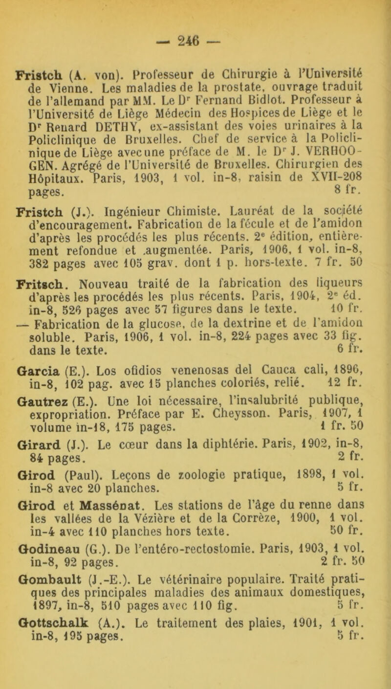 Fristcli (A. von). Professeur de Chirurgie à l’Université de Vienne. Les maladies de la prostate, ouvrage traduit de l’allemand par MM. Le Dr Fernand Bidlot. Professeur à l’Université de Liège Médecin des Hospices de Liège et le Dr Renard DETHY, ex-assistant des voies urinaires à la Policlinique de Bruxelles. Chef de service à la Policli- nique de Liège avec une préface de M. le Dr J. VERHOO- GEN. Agrégé de l’Université de Bruxelles. Chirurgien des Hôpitaux. Paris, 1903, 1 vol. in-8, raisin de XVII-208 pages. 8 fr. Fristch (J.)* Ingénieur Chimiste. Lauréat de la société d’encouragement. Fabrication de la fécule et de l'amidon d’après les procédés les plus récents. 2e édition, entière- ment refondue et .augmentée. Paris, 1906, 1 vol. in-8, 382 pages avec 105 grav. dont 1 p. hors-texte. 7 fr. 50 Fritsch. Nouveau traité de la fabrication des liqueurs d’après les procédés les plus récents. Paris, 1904, 2 éd. in-8, 526 pages avec 57 ligures dans le texte. 10 fr. — Fabrication de la glucose, de la dextrine et de l'amidon soluble. Paris, 1906, 1 vol. in-8, 224 pages avec 33 fig. dans le texte. 6 fr. Garcia (E.). Los ofidios venenosas del Cauca cali, 1896, in-8, 102 pag. avec 15 planches coloriés, relié. 12 fr. Gautrez (E.). Une loi nécessaire, l’insalubrité publique, expropriation. Préface par E. Cheysson. Paris, 1907, 1 volume in-18, 175 pages. 1 fr. 50 Girard (J.). Le cœur dans la diphtérie. Paris, 1902, in-8, 84 pages. 2 fr. Girod (Paul). Leçons de zoologie pratique, 1898, 1 vol. in-8 avec 20 planches. 5 fr. Girod et Massériat. Les stations de l’âge du renne dans les vallées de la Vézière et de la Corrèze, 1900, 1 vol. in-4 avec 110 planches hors texte. 50 fr. Godineau (G.). De l’entéro-rectostomie. Paris, 1903, 1 vol. in-8, 92 pages. 2 fr. 50 Gombault (J.-E.). Le vétérinaire populaire. Traité prati- ques des principales maladies des animaux domestiques, 1897, in-8, 510 pages avec 110 fig. 5 fr. Gottschalk (A.). Le traitement des plaies, 1901, 1 vol. in-8, 195 pages. 5 fr.