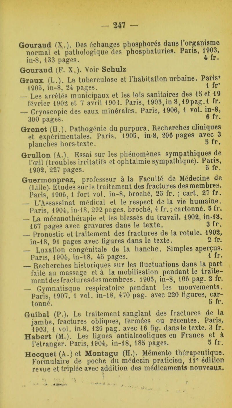 Gouraud (X.). Des échanges phosphores dans l’organisme normal et pathologique des phosphaturies. Paris, 1003, in-8, 133 pages. 4 fr- Gouraud (F. X.). Voir Schulz Graux (L.). La tuberculose et l’habitation urbaine. Paris» 1905, in-8, 24 pages. 1 fl” — Les arrêtés municipaux et les lois sanitaires des 15 et 19 février 1902 et 7 avril 1903. Paris, 1905, in 8,19pag.l fr. — Cryoscopie des eaux minérales. Paris, 1906, 1 vol. in-8, 300 pages. 6 fr- Grenet (H.). Pathogénie du purpura. Recherches cliniques et expérimentales. Paris, 1905, in-8, 206 pages avec 3 planches hors-texte. ° fr- Grullon (A.). Essai sur les phénomènes sympathiques de l’œil (troubles irritatifs et ophtalmie sympathique). Pans, 1902, 227 pages. 5 fr- Guermonprez, professeur à la Faculté de Médecine de (Lille). Etudes surle traitement des fractures desmembres. Paris, 1906, 1 fort vol. in-8, broché, 25 fr. ; cart. 27 fr. — L’Assassinat médical et le respect de la vie humaine. Paris, 1904, in-18, 292 pages, broché, 4 fr. ; cartonné. 5 fr. — La mécanolhérapie et les blessés du travail. 1902, in-18, 167 pages avec gravures dans le texte. 3 fr. — Pronostic et traitement des fractures de la rotule. 1902, in-18, 91 pages avec figures dans le texte. 2 fr. — Luxation congénitale de la hanche. Simples aperçus. Pans, 1904, in-18, 45 pages. 1 fr- — Recherches historiques sur les fluctuations dans la part faite au massage et à la mobilisation pendant le traite- mentdesfracturesdesmembres. 1905, in-8, 106 pag. 2 fr. — Gymnalisque respiratoire pendant les mouvements. Paris, 1907, 1 vol. in-18, 470 pag. avec 220 figures, car- tonne. 5 fr* Guibal (P.). Le traitement sanglant des fractures de la jambe, fractures obliques, fermées ou récentes. Paris, 1903, 1 vol. in-8, 126 pag. avec 16 fig. dans le texte. 3 fr. Habert (M.). Les ligues antialcooliques en France et à l’étranger. Paris, 1904, in-18, 185 pages. 5 fr. Hecquet (A.) et Montagu (H.). Mémento thérapeutique. Formulaire de poche du médecin praticien, 119 édition revue et triplée avec addition des médicaments nouveaux. \