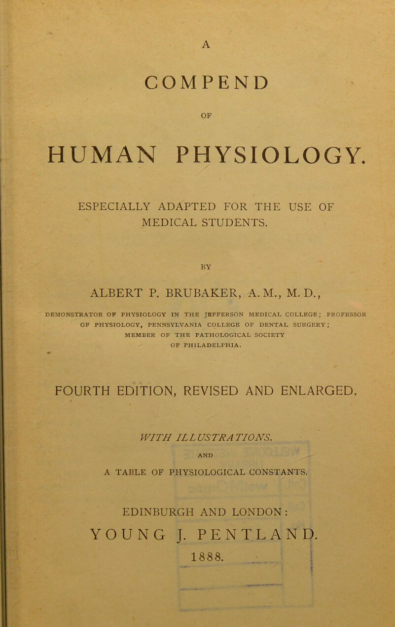 COMPEND OF HUMAN PHYSIOLOGY. ESPECIALLY ADAPTED FOR THE USE OF MEDICAL STUDENTS. BY ALBERT P. BRUBAKER, A.M., M. D., DEMONSTRATOR OF PHYSIOLOGY IN THE JEFFERSON MEDICAL COLLEGE; PROFESSOR OF PHYSIOLOGY, PENNSYLVANIA COLLEGE OF DENTAL SURGERY; MEMBER OF THE PATHOLOGICAL SOCIETY OF PHILADELPHIA. FOURTH EDITION, REVISED AND ENLARGED. WITH ILL USTRA TIONS. AND A TABLE OF PHYSIOLOGICAL CONSTANTS. EDINBURGH AND LONDON : YOUNG J. PENTLAND. i \ \ 1888.