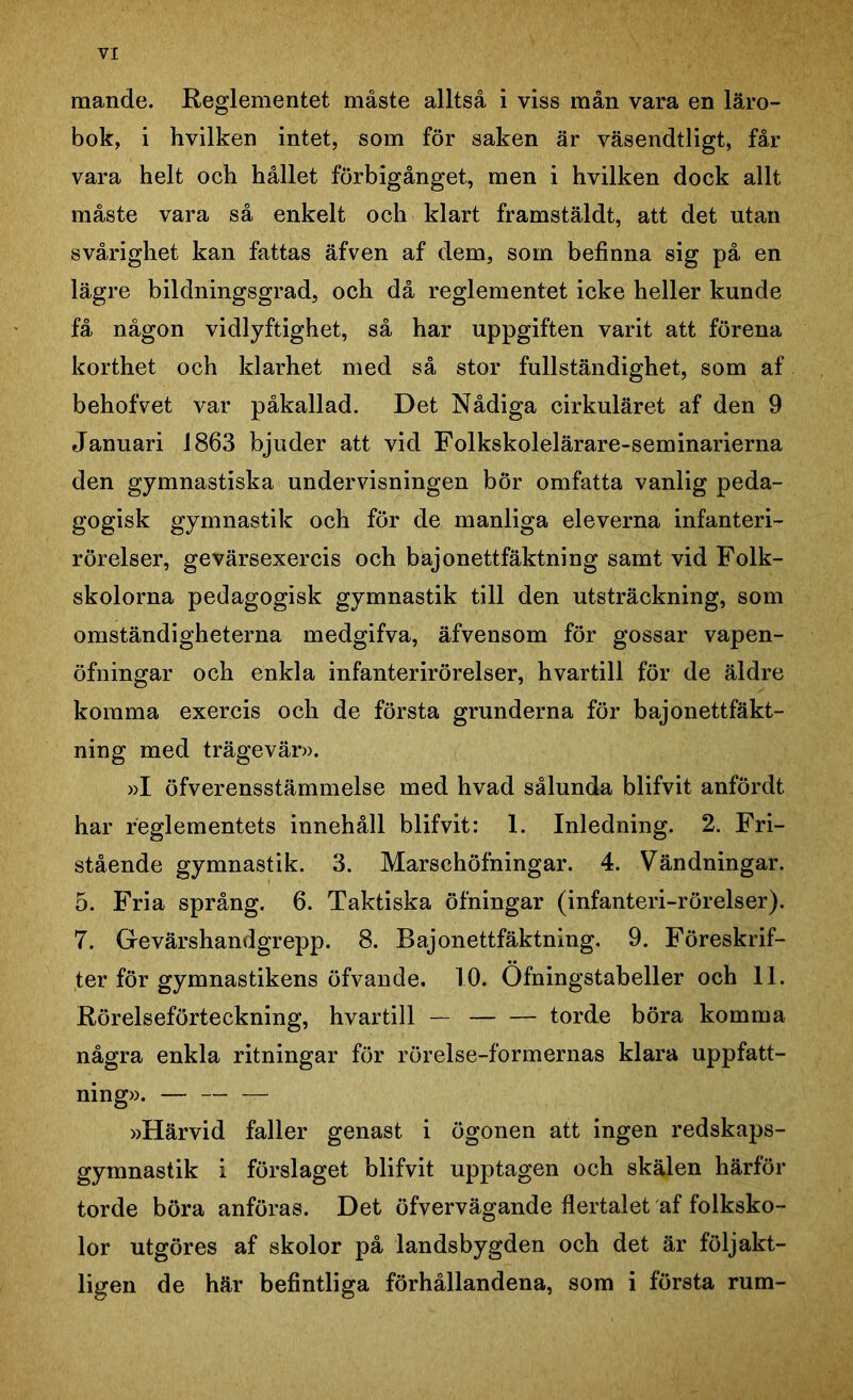 mande. Reglementet måste alltså i viss mån vara en läro- bok, i hvilken intet, som för saken är väsendtligt, får vara helt och hållet förbigånget, men i hvilken dock allt måste vara så enkelt och klart framstäldt, att det utan svårighet kan fattas äfven af dem, som befinna sig på en lägre bildningsgrad, och då reglementet icke heller kunde få någon vidlyftighet, så har uppgiften varit att förena korthet och klarhet med så stor fullständighet, som af behofvet var påkallad. Det Nådiga cirkuläret af den 9 Januari 1863 bjuder att vid Folkskolelärare-seminarierna den gymnastiska undervisningen bör omfatta vanlig peda- gogisk gymnastik och för de manliga eleverna infanteri- rörelser, gevärsexercis och bajonettfäktning samt vid Folk- skolorna pedagogisk gymnastik till den utsträckning, som omständigheterna medgifva, äfvensom för gossar vapen- öfningar och enkla infanterirörelser, hvartill för de äldre komma exercis och de första grunderna för bajonettfäkt- ning med trägevär». »I öfverensstämmelse med hvad sålunda blifvit anfördt har reglementets innehåll blifvit: 1. Inledning. 2. Fri- stående gymnastik. 3. Marschöfningar. 4. Vändningar. 5. Fria språng. 6. Taktiska öfningar (infanteri-rörelser). 7. Gevärshandgrepp. 8. Bajonettfäktning. 9. Föreskrif- ter för gymnastikens öfvande. 10. Ofningstabeller och 11. Rörelseförteckning, hvartill — torde böra komma några enkla ritningar för rörelse-formernas klara uppfatt- ning». — »Härvid faller genast i ögonen att ingen redskaps- gymnastik i förslaget blifvit upptagen och skälen härför torde böra anföras. Det öfvervägande flertalet af folksko- lor utgöres af skolor på landsbygden och det är följakt- ligen de här befintliga förhållandena, som i första rum-