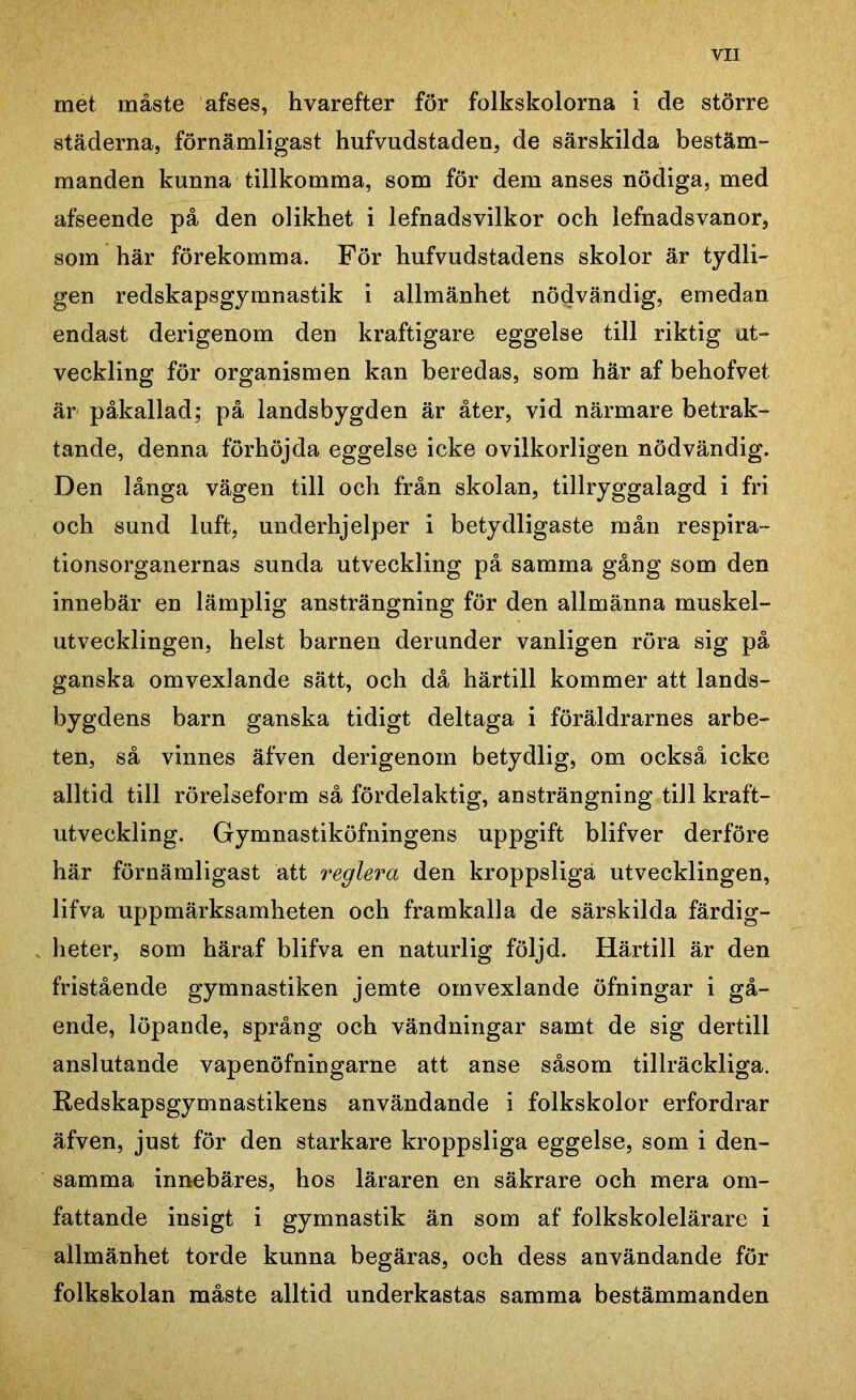 met måste afses, hvarefter för folkskolorna i de större städerna, förnämligast hufvudstaden, de särskilda bestäm- manden kunna tillkomma, som för dem anses nödiga, med afseende på den olikhet i lefnadsvilkor och lefnadsvanor, som här förekomma. För hufvudstadens skolor är tydli- gen redskapsgymnastik i allmänhet nödvändig, emedan endast derigenom den kraftigare eggelse till riktig ut- veckling för organismen kan beredas, som här af behofvet är påkallad; på landsbygden är åter, vid närmare betrak- tande, denna förhöjda eggelse icke ovilkorligen nödvändig. Den långa vägen till och från skolan, tillryggalagd i fri och sund luft, underhjelper i betydligaste mån respira- tionsorganernas sunda utveckling på samma gång som den innebär en lämplig ansträngning för den allmänna muskel- utvecklingen, helst barnen derunder vanligen röra sig på ganska omvexlande sätt, och då härtill kommer att lands- bygdens barn ganska tidigt deltaga i föräldrarnes arbe- ten, så vinnes äfven derigenom betydlig, om också icke alltid till rörelseform så fördelaktig, ansträngning till kraft- utveckling. Gymnastiköfningens uppgift blifver derföre här förnämligast att reglera den kroppsliga utvecklingen, lifva uppmärksamheten och framkalla de särskilda färdig- heter, som häraf blifva en naturlig följd. Härtill är den fristående gymnastiken jemte omvexlande öfningar i gå- ende, löpande, språng och vändningar samt de sig dertill anslutande vapenöfningarne att anse såsom tillräckliga. Redskapsgymnastikens användande i folkskolor erfordrar äfven, just för den starkare kroppsliga eggelse, som i den- samma innebäres, hos läraren en säkrare och mera om- fattande insigt i gymnastik än som af folkskolelärare i allmänhet torde kunna begäras, och dess användande för folkskolan måste alltid underkastas samma bestämmanden