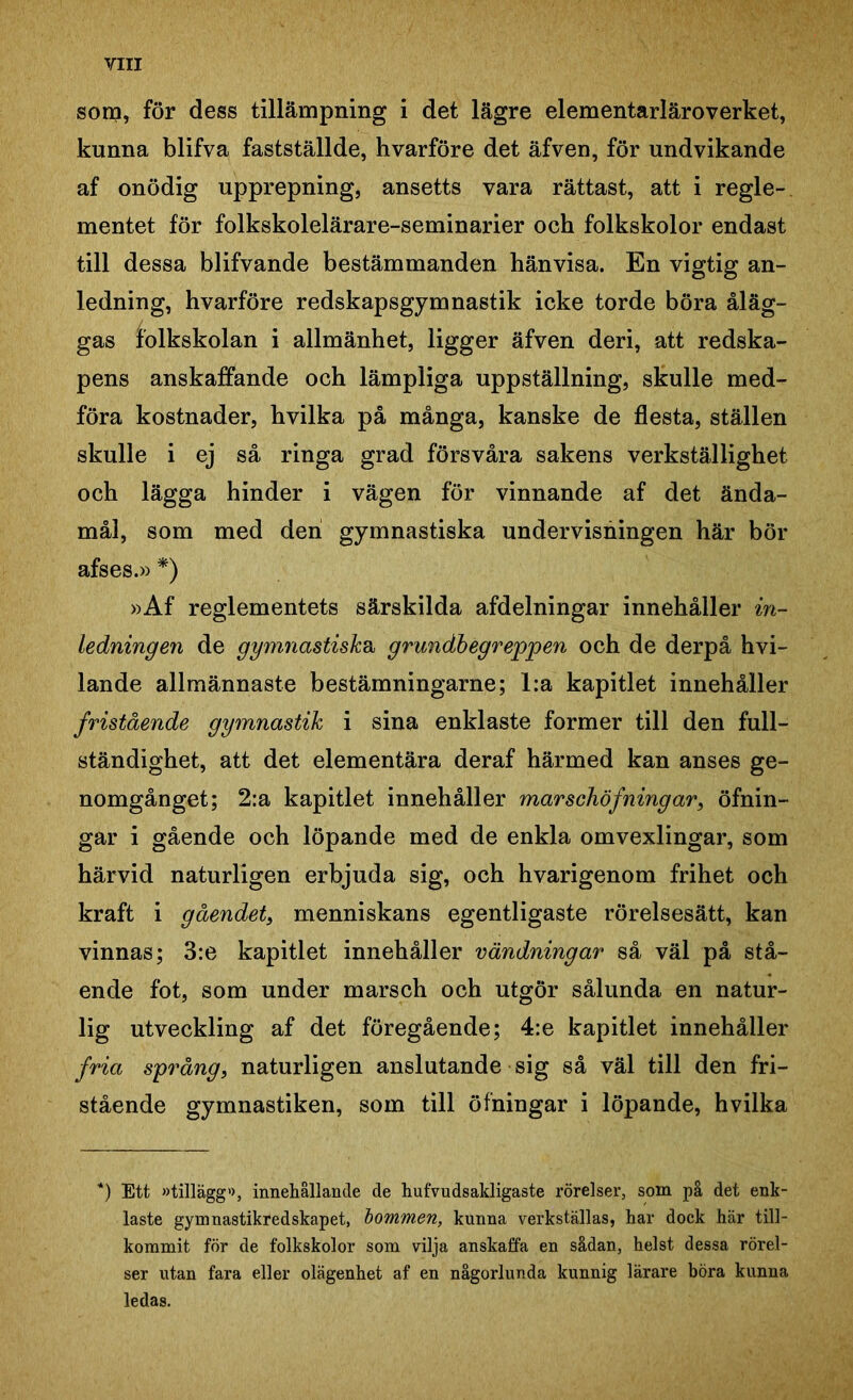 sorn, för dess tillämpning i det lägre elementarläroverket, kunna blifva fastställde, hvarföre det äfven, för undvikande af onödig upprepning, ansetts vara rättast, att i regle- mentet för folkskolelärare-seminarier och folkskolor endast till dessa blifvande bestämmanden hänvisa. En vigtig an- ledning, hvarföre redskapsgymnastik icke torde böra åläg- gas folkskolan i allmänhet, ligger äfven deri, att redska- pens anskaffande och lämpliga uppställning, skulle med- föra kostnader, hvilka på många, kanske de flesta, ställen skulle i ej så ringa grad försvåra sakens verkställighet och lägga hinder i vägen för vinnande af det ända- mål, som med den gymnastiska undervisningen här bör afses.» *) »Af reglementets särskilda afdelningar innehåller in- ledningen de gymnastiska, grundbegreppen och de derpå hvi- lande allmännaste bestämningarne; l:a kapitlet innehåller fristående gymnastik i sina enklaste former till den full- ständighet, att det elementära deraf härmed kan anses ge- nomgånget; 2:a kapitlet innehåller mar sehöfning ar, öfnin- gar i gående och löpande med de enkla omvexlingar, som härvid naturligen erbjuda sig, och hvarigenom frihet och kraft i gåendet, menniskans egentligaste rörelsesätt, kan vinnas; 3:e kapitlet innehåller vändningar så väl på stå- ende fot, som under marsch och utgör sålunda en natur- lig utveckling af det föregående; 4:e kapitlet innehåller fria språng, naturligen anslutande sig så väl till den fri- stående gymnastiken, som till öfningar i löpande, hvilka *) Ett »tillägg», innehållande de hufvudsakligaste rörelser, som på det enk- laste gymnastikredskapet, bommen, kunna verkställas, har dock här till- kommit för de folkskolor som vilja anskaffa en sådan, helst dessa rörel- ser utan fara eller olägenhet af en någorlunda kunnig lärare böra kunna ledas.