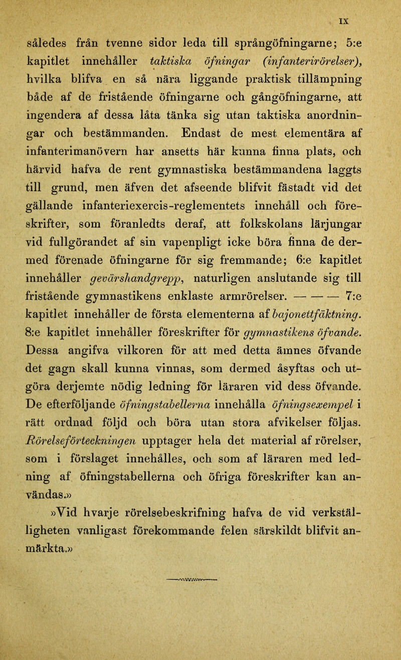 således från tvenne sidor leda till språngöfningarne; 5:e kapitlet innehåller taktiska öfning ar (infanterirörelser), hvilka blifva en så nära liggande praktisk tillämpning både af de fristående öfningarne och gångöfningarne, att ingendera af dessa låta tänka sig ntan taktiska anordnin- gar och bestämmanden. Endast de mest elementära af infanterimanövern har ansetts här kunna finna plats, och härvid hafva de rent gymnastiska bestämmandena laggts till grund, men äfven det afseende blifvit fästadt vid det gällande infanteriexercis-reglementets innehåll och före- skrifter, som föranledts der af, att folkskolans lärjungar vid fullgörandet af sin vapenpligt icke böra finna de der- med förenade öfningarne för sig fremmande; 6:e kapitlet innehåller g ev är shandgrepp, naturligen anslutande sig till fristående gymnastikens enklaste armrörelser. 7:e kapitlet innehåller de första elementerna af bajonettfäktning. 8:e kapitlet innehåller föreskrifter för gymnastikens öfvande. Dessa angifva vilkoren för att med detta ämnes öfvande det gagn skall kunna vinnas, som dermed åsyftas och ut- göra derjemte nödig ledning för läraren vid dess öfvande. De efterföljande öf ning stabellerna innehålla öfning sexempel i rätt ordnad följd och böra utan stora afvikelser följas. Rörelseförteckningen upptager hela det material af rörelser, som i förslaget innehålles, och som af läraren med led- ning af öfningstabellerna och öfriga föreskrifter kan an- vändas.» »Vid hvarje rörelsebeskrifning hafva de vid verkstäl- ligheten vanligast förekommande felen särskildt blifvit an- märkta.»