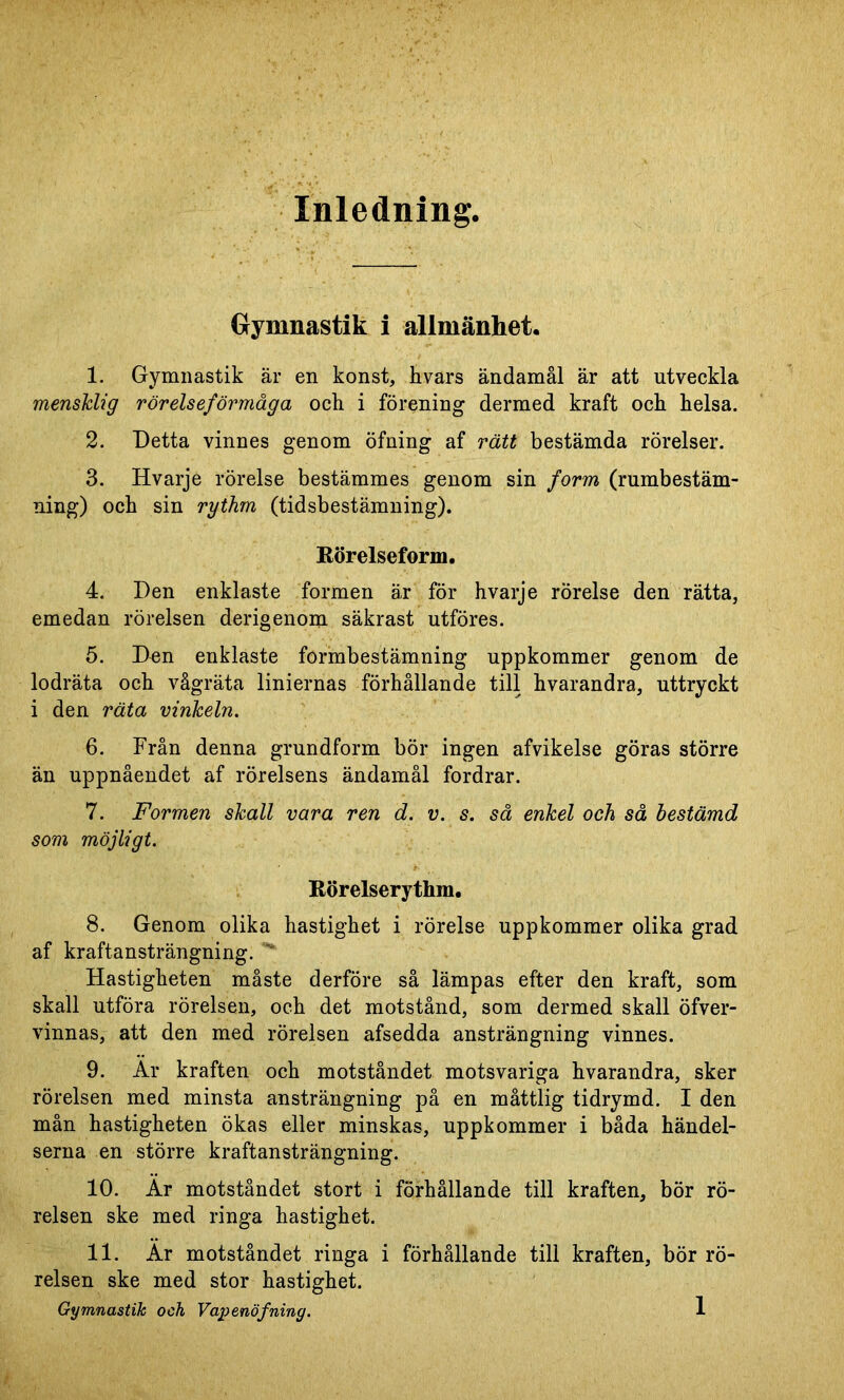 Gymnastik i allmänhet. 1. Gymnastik är en konst, hvars ändamål är att utveckla mensklig rörelseförmåga och i förening dermed kraft och helsa. 2. Detta vinnes genom öfning af rätt bestämda rörelser. 3. Hvarje rörelse bestämmes genom sin form (rumbestäm- ning) och sin rythm (tidsbestämning). Rörelseform. 4. Den enklaste formen är för hvarje rörelse den rätta, emedan rörelsen derigenom säkrast utföres. 5. Den enklaste formbestämning uppkommer genom de lodräta och vågräta liniernas förhållande till hvarandra, uttryckt i den räta vinkeln. 6. Från denna grundform bör ingen afvikelse göras större än uppnåendet af rörelsens ändamål fordrar. 7. Formen skall vara ren d. v. s. så enkel och så bestämd som möjligt. Rörelserythm. 8. Genom olika hastighet i rörelse uppkommer olika grad af kraftansträngning. Hastigheten måste derföre så lämpas efter den kraft, som skall utföra rörelsen, och det motstånd, som dermed skall öfver- vinnas, att den med rörelsen afsedda ansträngning vinnes. 9. Ar kraften och motståndet motsvariga hvarandra, sker rörelsen med minsta ansträngning på en måttlig tidrymd. I den mån hastigheten ökas eller minskas, uppkommer i båda händel- serna en större kraftansträngning. 10. Ar motståndet stort i förhållande till kraften, bör rö- relsen ske med ringa hastighet. 11. Ar motståndet ringa i förhållande till kraften, bör rö- relsen ske med stor hastighet. Gymnastik och Vapenöfning.