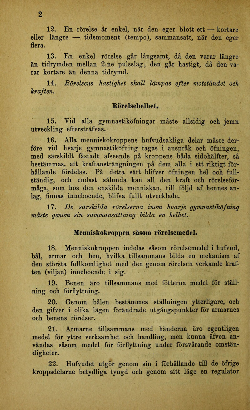 12. En rörelse är enkel, när den eger blott ett — kortare eller längre — tidsmoment (tempo), sammansatt, när den eger flera. 13. En enkel rörelse går långsamt, då den varar längre än tidrymden mellan 2:ne pulsslag; den går hastigt, då den va- rar kortare än denna tidrymd. 14. Rörelsens hastighet skall lämpas efter motståndet och kraften. Körelsehelhet. 15. Vid alla gymnastiköfningar måste allsidig och jemn utveckling eftersträfvas. 16. Alla menniskokroppens hufvudsakliga delar måste der- före vid hvarje gymnastiköfning tagas i anspråk och öfningen, med särskildt fåstadt afseende på kroppens båda sidohälfter, så bestämmas, att kraftansträngningen på dem alla i ett riktigt för- hållande fördelas. På detta sätt blifver öfningen hel och full- ständig, och endast sålunda kan all den kraft och rörelseför- måga, som hos den enskilda menniskan, till följd af hennes an- lag, finnas inneboende, blifva fullt utvecklade. 17. De särskilda rörelserna inom hvarje gymnastiköfning måste genom sin sammansättning bilda en helhet. Menniskokroppen såsom rörelsemedel. 18. Menniskokroppen indelas såsom rörelsemedel i hufvud, bål, armar och ben, hvilka tillsammans bilda en mekanism af den största fullkomlighet med den genom rörelsen verkande kraf- ten (viljan) inneboende i sig. 19. Benen äro tillsammans med fotterna medel för ställ- ning och förflyttning. 20. Genom bålen bestämmes ställningen ytterligare, och den gifver i olika lägen förändrade utgångspunkter för armarnes och benens rörelser. 21. Armarne tillsammans med händerna äro egentligen medel för yttre verksamhet och handling, men kunna äfven an- vändas såsom medel för förflyttning under försvårande omstän- digheter. 22. Hufvudet utgör genom sin i förhållande till de öfrige kroppsdelarne betydliga tyngd och genom sitt läge en regulator