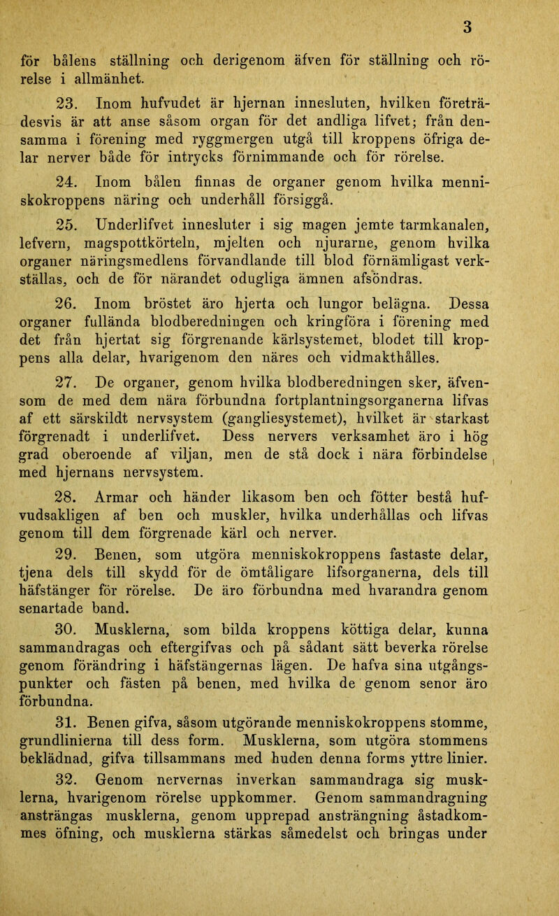 för bålens ställning och derigenom äfven för ställning ocb rö- relse i allmänhet. 23. Inom hufvudet är hjernan innesluten, hvilken företrä- desvis är att anse såsom organ för det andliga lifvet; från den- samma i förening med ryggmergen utgå till kroppens öfriga de- lar nerver både för intrycks förnimmande och för rörelse. 24. Inom bålen finnas de organer genom hvilka menni- skokroppens näring och underhåll försiggå. 25. Underlifvet innesluter i sig magen jemte tarmkanalen, lefvern, magspottkörteln, mjelten och njurarne, genom hvilka organer näringsmedlens förvandlande till blod förnämligast verk- ställas, och de för närandet odugliga ämnen afsöndras. 26. Inom bröstet äro hjerta och lungor belägna. Dessa organer fullända blodberedningen och kringföra i förening med det från hjertat sig förgrenande kärlsystemet, blodet till krop- pens alla delar, hvarigenom den näres och vidmakthålles. 27. De organer, genom hvilka blodberedningen sker, äfven- som de med dem nära förbundna fortplantningsorganerna lifvas af ett särskildt nervsystem (gangliesystemet), hvilket är starkast förgrenadt i underlifvet. Dess nervers verksamhet äro i hög grad oberoende af viljan, men de stå dock i nära förbindelse med hjernans nervsystem. 28. Armar och händer likasom ben och fötter bestå huf- vudsakligen af ben och muskler, hvilka underhållas och lifvas genom till dem förgrenade kärl och nerver. 29. Benen, som utgöra menniskokroppens fastaste delar, tjena dels till skydd för de ömtåligare lifsorganerna, dels till häfstänger för rörelse. De äro förbundna med hvarandra genom senartade band. 30. Musklerna, som bilda kroppens köttiga delar, kunna sammandragas och eftergifvas och på sådant sätt beverka rörelse genom förändring i häfstängernas lägen. De hafva sina utgångs- punkter och fästen på benen, med hvilka de genom senor äro förbundna. 31. Benen gifva, såsom utgörande menniskokroppens stomme, grundlinierna till dess form. Musklerna, som utgöra stommens beklädnad, gifva tillsammans med huden denna forms yttre linier. 32. Genom nervernas inverkan sammandraga sig musk- lerna, hvarigenom rörelse uppkommer. Genom sammandragning ansträngas musklerna, genom upprepad ansträngning åstadkom- mes öfning, och musklerna stärkas såmedelst och bringas under