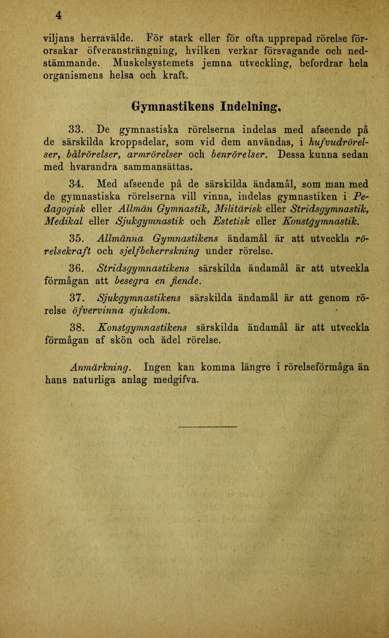 viljans herravälde. För stark eller för ofta upprepad rörelse för- orsakar öfveransträngning, hvilken verkar försvagande och ned- stämmande. Muskelsystemets jemna utveckling, befordrar hela organismens helsa och kraft. Gymnastikens Indelning, 33. De gymnastiska rörelserna indelas med afseende på de särskilda kroppsdelar, som vid dem användas, i hufvudrörel- ser, bålrörelser, armrörelser och benrörelser. Dessa kunna sedan med hvarandra sammansättas. 34. Med afseende på de särskilda ändamål, som man med de gymnastiska rörelserna vill vinna, indelas gymnastiken i Pe- dagogisk eller Allmän Gymnastik, Militärisk eller Stridsgymnastik, Medikal eller Sjukgymnastik och Estetisk eller Konstjjymnastik. 35. Allmänna Gymnastikens ändamål är att utveckla rö- relsekraft och sjelfbeherrskning under rörelse. 36. Stridsgymnastikens särskilda ändamål är att utveckla förmågan att besegra en fiende. 37. Sjukgymnastikens särskilda ändamål är att genom rö- relse öfvervinna sjukdom. 38. Konstgymnastikens särskilda ändamål är att utveckla förmågan af skön och ädel rörelse. Anmärkning. Ingen kan komma längre i rörelseförmåga än hans naturliga anlag medgifva.