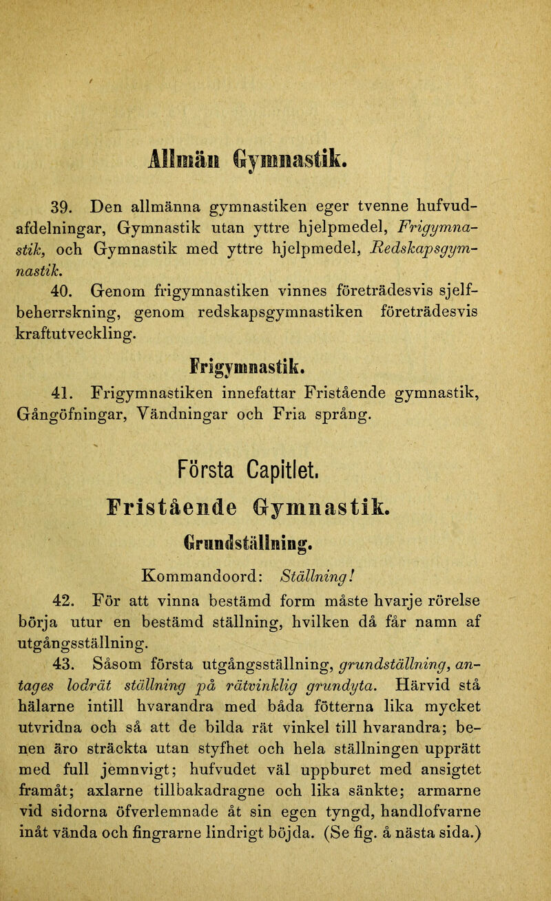 Allmän Gymnastik. 39. Den allmänna gymnastiken eger tvenne hufvud- afdelningar, Gymnastik utan yttre hjelpmedel, Frigymna- stik, och Gymnastik med yttre hjelpmedel, Redskapsgym- nastik. 40. Genom frigymnastiken vinnes företrädesvis sjelf- beherrskning, genom redskapsgymnastiken företrädesvis kraftutveckling. Frigymiaastik. 41. Frigymnastiken innefattar Fristående gymnastik, Gångöfningar, Vändningar och Fria språng. Första Capitlet. Fristående Gymnastik. Grundställmng. Kommandoord: Ställning! 42. För att vinna bestämd form måste hvarje rörelse börja utur en bestämd ställning, hvilken då får namn af utgångsställnin g. 43. Såsom första utgångsställning, grundställning, an- tag es lodrät ställning på rätvinklig grundyta. Härvid stå hälarne intill hvarandra med båda fotterna lika mycket utvridna och så att de bilda rät vinkel till hvarandra; be- nen äro sträckta utan styfhet och hela ställningen upprätt med full jemnvigt; hufvudet väl uppburet med ansigtet framåt; axlarne tillbakadragne och lika sänkte; armarne vid sidorna öfverlemnade åt sin egen tyngd, handlofvarne inåt vända och fingrarne lindrigt böjda. (Se fig. å nästa sida.)