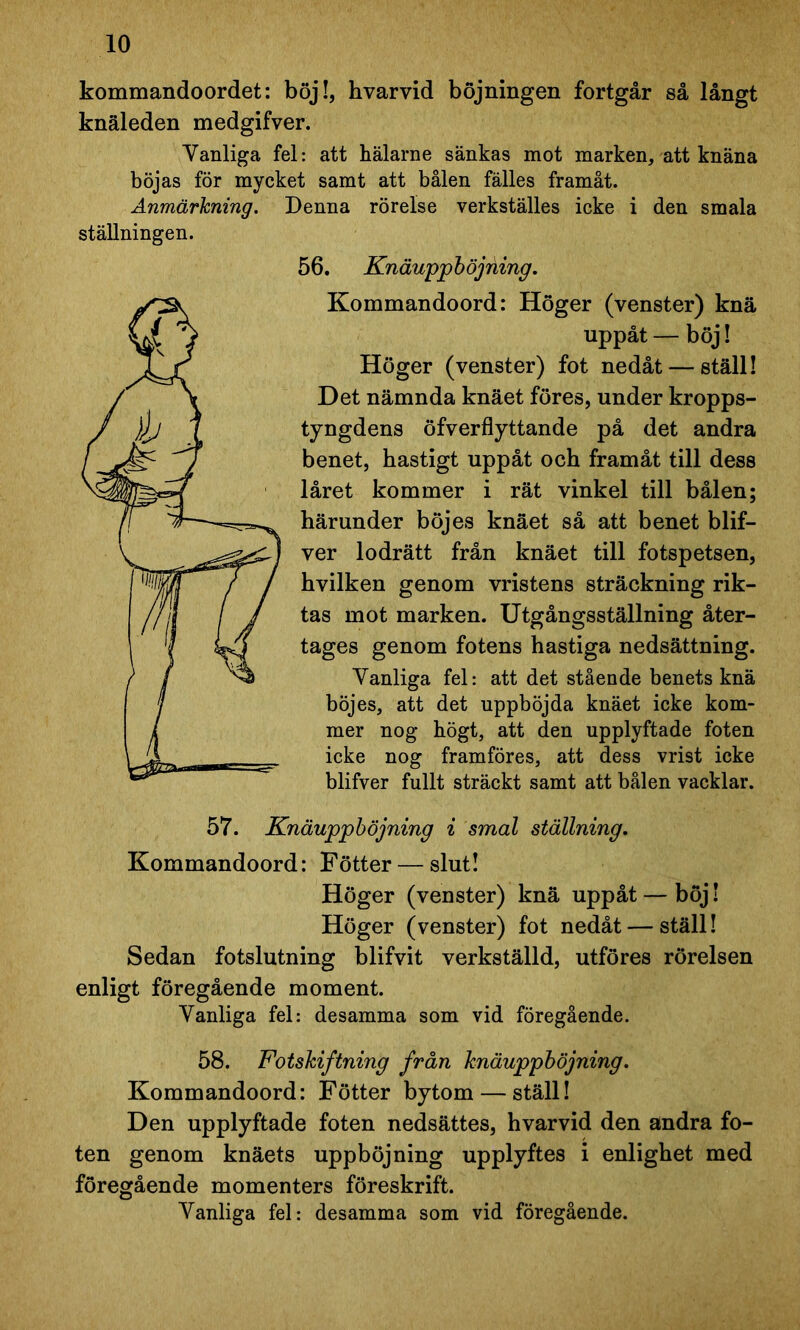 kommandoordet: böj!, hvarvid böjningen fortgår så långt knäleden medgifver. Vanliga fel: att hälarne sänkas mot marken, att knäna böjas för mycket samt att bålen fälles framåt. Anmärkning. Denna rörelse verkställes icke i den smala ställningen. 56. Knäuppböjning. Kommandoord: Höger (venster) knä uppåt — böj! Höger (venster) fot nedåt — ställ! Det nämnda knäet föres, under kropps- tyngdens öfverflyttande på det andra benet, hastigt uppåt och framåt till dess låret kommer i rät vinkel till bålen; härunder böjes knäet så att benet blif- ver lodrätt från knäet till fotspetsen, hvilken genom vristens sträckning rik- tas mot marken. Utgångsställning åter- tages genom fotens hastiga nedsättning. Vanliga fel: att det stående benets knä böjes, att det uppböjda knäet icke kom- mer nog högt, att den upplyftade foten icke nog framföres, att dess vrist icke blifver fullt sträckt samt att bålen vacklar. 57. Knäuppböjning i smal ställning. Kommandoord: Fötter— slut! Höger (venster) knä uppåt — böj! Höger (venster) fot nedåt — ställ! Sedan fotslutning blifvit verkställd, utföres rörelsen enligt föregående moment. Vanliga fel: desamma som vid föregående. 58. Fotskiftning från knäuppböjning. Kommandoord: Fötter bytom — ställ! Den upplyftade foten nedsättes, hvarvid den andra fo- ten genom knäets upphöjning upplyftes i enlighet med föregående momenters föreskrift. Vanliga fel: desamma som vid föregående.