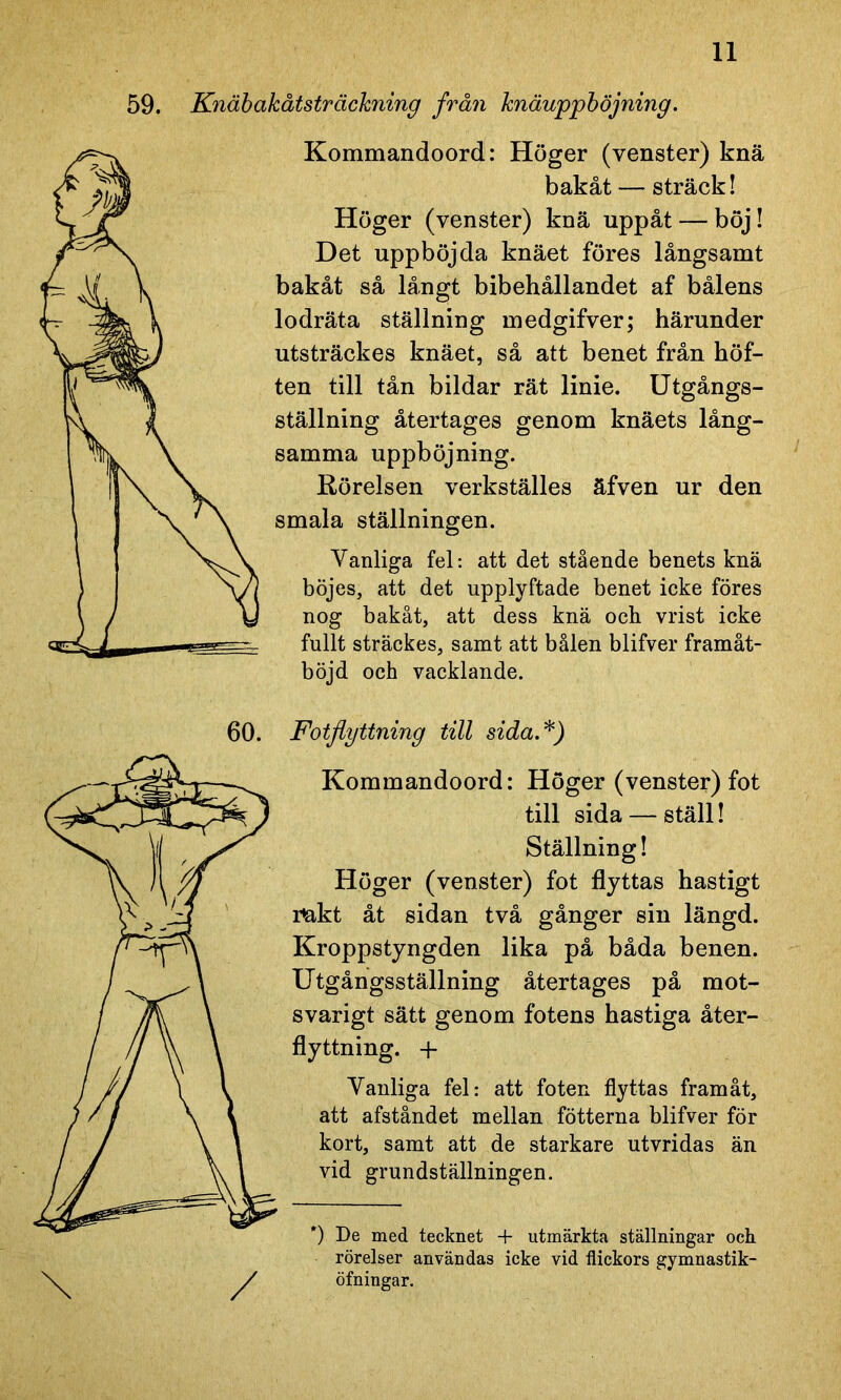 59. Knäbakåtsträckning från knäuppböjning. Kommandoord: Höger (venster) knä bakåt — sträck! Höger (venster) knä uppåt — böj! Det uppböjda knäet föres långsamt bakåt så långt bibehållandet af bålens lodräta ställning medgifver; härunder utsträckes knäet, så att benet från höf- ten till tån bildar rät linie. Utgångs- ställning återtages genom knäets lång- samma uppböjning. Rörelsen verkställes äfven ur den smala ställningen. Vanliga fel: att det stående benets knä böjes, att det upplyftade benet icke föres nog bakåt, att dess knä och vrist icke fullt sträckes, samt att bålen blifver framåt- böjd och vacklande. Fotflyttning till sida.*) Kommandoord: Höger (venster) fot till sida — ställ! Ställning! Höger (venster) fot flyttas hastigt r&kt åt sidan två gånger sin längd. Kroppstyngden lika på båda benen. Utgångsställning återtages på mot- svarigt sätt genom fotens hastiga åter- flyttning. + Vanliga fel: att foten flyttas framåt, att afståndet mellan fotterna blifver för kort, samt att de starkare utvridas än vid grundställningen. *) De med tecknet + utmärkta ställningar och rörelser användas icke vid flickors gymnastik- öfningar.
