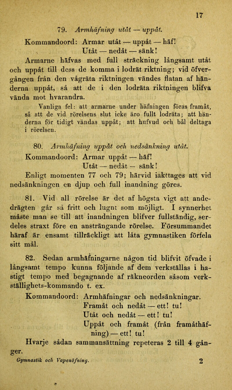 79. Armliäfning utåt— uppåt. Kommandoord: Armar utåt — uppåt — häf! v Utåt — nedåt — sänk! Armarne häfvas med full sträckning långsamt utåt och uppåt till dess de komma i lodrät riktning; vid öfver- gången från den vågräta riktningen vändes flatan af hän- derna uppåt, så att de i den lodräta riktningen blifva vända mot hvarandra. Vanliga, fel: att armarne under häfningen föras framåt, så att de vid rörelsens slut icke äro fullt lodräta; att hän- derna för tidigt vändas uppåt; att hufvud och bål deltaga i rörelsen. 80. Armliäfning uppåt ock nedsänkning utåt. Kommandoord: Armar uppåt — häf! Utåt — nedåt — sänk! Enligt momenten 77 och 79; härvid iakttages att vid nedsänkningen en djup och full inandning göres. 81. Vid all rörelse är det af högsta vigt att ande- drägten går så fritt och lugnt som möjligt. I synnerhet måste man se till att inandningen blifver fullständig, ser- deles straxt före en ansträngande rörelse. Försummandet häraf är ensamt tillräckligt att låta gymnastiken förfela sitt mål. 82. Sedan armhäfningarne någon tid blifvit öfvade i långsamt tempo kunna följande af dem verkställas i ha- stigt tempo med begagnande af räkneorden såsom verk- ställighets-kommando t. ex. Kommandoord: Armhäfningar och nedsänkningar. Framåt och nedåt — ett! tu! Utåt och nedåt — ett! tu! Uppåt och framåt (från framåthäf- ning) — ett! tu! Hvarje sådan sammansättning repeteras 2 till 4 gån- ger. Gymnastik och Vapenöfning. 2