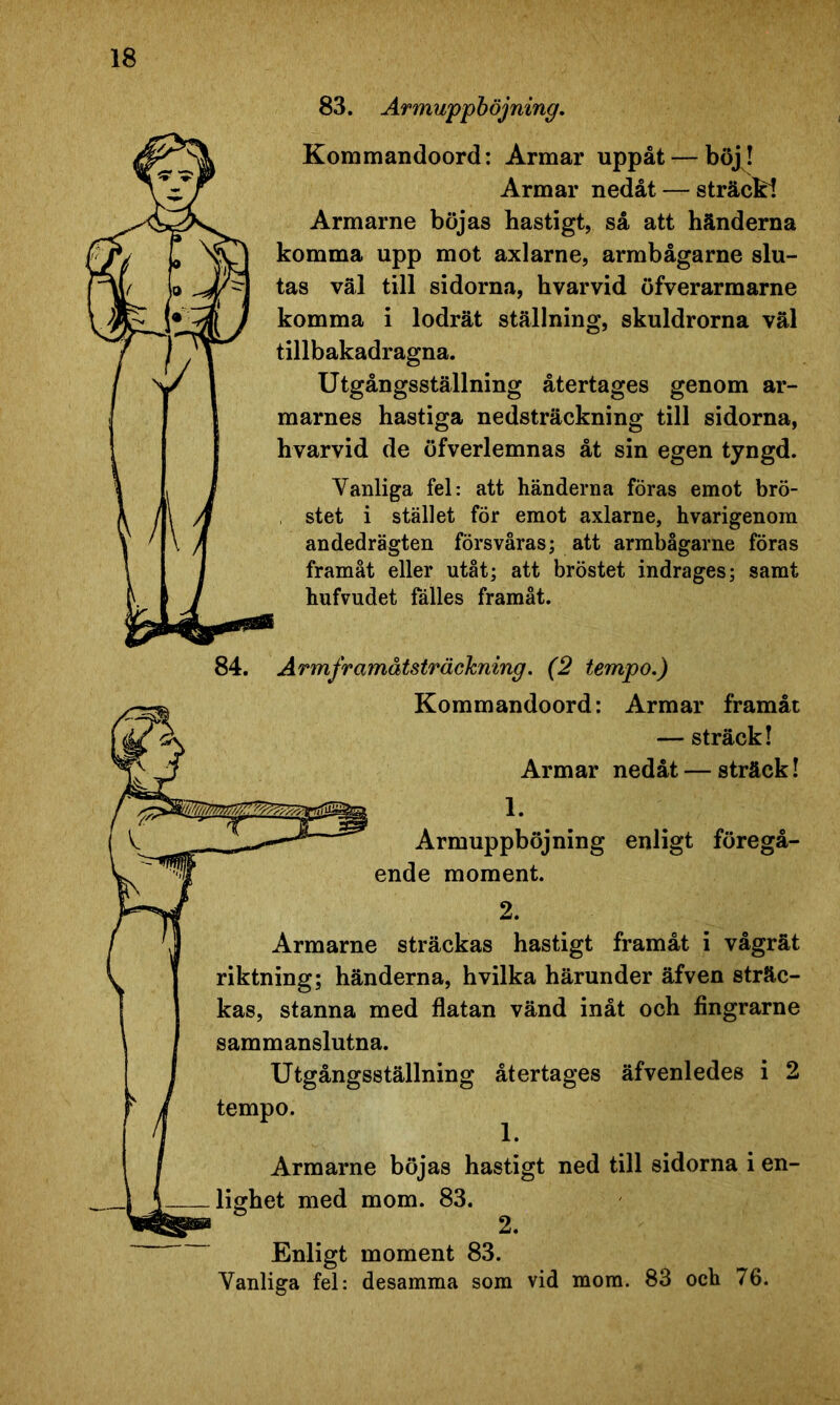 83. Armuppböjning. Kommandoord: Armar uppåt — böj! Armar nedåt — sträcki Armarne böjas hastigt, så att händerna komma upp mot axlarne, armbågarne slu- tas väl till sidorna, hvarvid öfverarmarne komma i lodrät ställning, skuldrorna väl tillbakadragna. Utgångsställning återtages genom ar- marnes hastiga nedsträckning till sidorna, hvarvid de öfverlemnas åt sin egen tyngd. Vanliga fel: att händerna föras emot brö- stet i stället för emot axlarne, hvarigenom andedrägten försvåras; att armbågarne föras framåt eller utåt; att bröstet indrages; samt hufvudet fälles framåt. 84. Armframåtsträckning. (2 tempo.) Kommandoord: Armar framåt — sträck! Armar nedåt — sträck! Armuppböjning enligt föregå- ende moment. 2. Armarne sträckas hastigt framåt i vågrät riktning; händerna, hvilka härunder äfven sträc- kas, stanna med flatan vänd inåt och fingrarne sammanslutna. Utgångsställning återtages äfvenledes i 2 tempo. Armarne böjas hastigt ned till sidorna i en- lighet med mom. 83. Enligt moment 83. Vanliga fel: desamma som vid mom. 83 och 76.