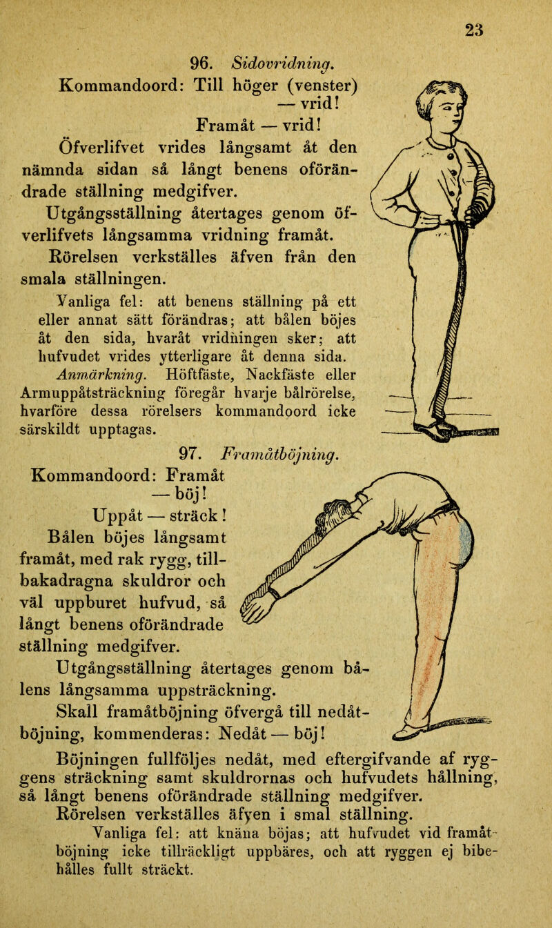 96. Sidovridning. Kommandoord: Till höger (venster) — vrid! Framåt — vrid! Öfverlifvet vrides långsamt åt den nämnda sidan så långt benens oförän- drade ställning medgifver. Utgångsställning återtages genom öf- verlifvets långsamma vridning framåt. Rörelsen verkställes äfven från den smala ställningen. Vanliga fel: att benens ställning på ett eller annat sätt förändras; att bålen böjes åt den sida, hvaråt vridiiingen sker; att liufvudet vrides ytterligare åt denna sida. Anmärkning. Höftfäste, Nackfäste eller Armuppåtsträckning föregår hvarje bålrörelse, hvarföre dessa rörelsers kommandoord icke särskildt upptagas. 97. Framåtböjning. Kommandoord: Uppåt — sträck! Bålen böjes långsamt framåt, med rak rygg, till- bakadragna skuldror och väl uppburet hufvud, så långt benens oförändrade ställning medgifver. Utgångsställning återtages genom bå- lens långsamma uppsträckning. Skall framåtböjning öfvergå till nedåt- böjning, kommenderas: Nedåt — böj! Böjningen fullföljes nedåt, med eftergifvande af ryg- gens sträckning samt skuldrornas och hufvudets hållning, så långt benens oförändrade ställning medgifver. Rörelsen verkställes äfyen i smal ställning. Vanliga fel: att knäna böjas; att huHudet vid framåt böjning icke tillräckligt uppbäres, och att ryggen ej bibe- hålies fullt sträckt.