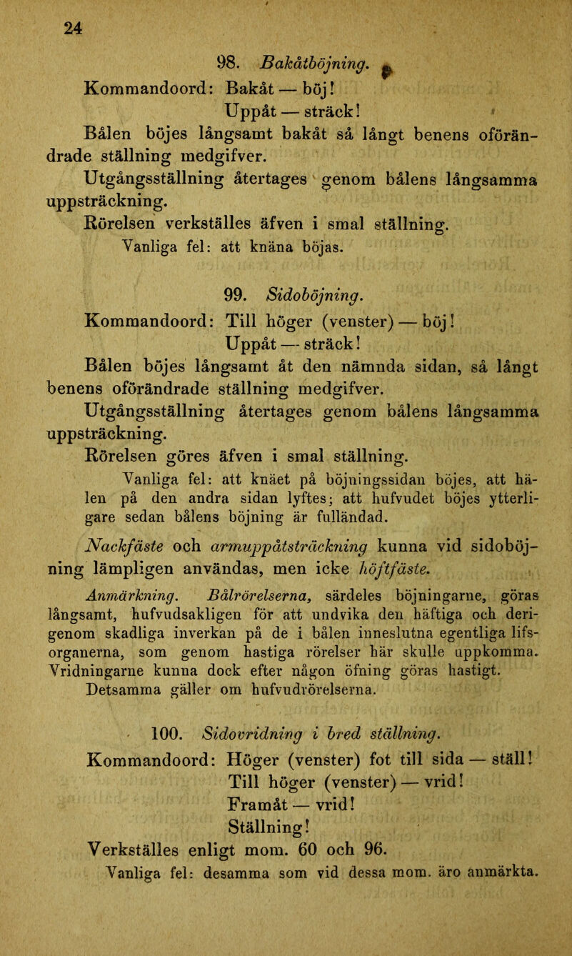 98. Bakåtböjning. p Kommandoord: Bakåt — böj! Uppåt — sträck! Bålen böjes långsamt bakåt så långt benens oförän- drade ställning medgifver. Utgångsställning återtages genom bålens långsamma uppsträckning. Rörelsen verkställes äfven i smal ställning. Vanliga fel: att knäna böjas. 99. Sidoböjning. Kommandoord: Till höger (venster) — böj! Uppåt — sträck! Bålen böjes långsamt åt den nämnda sidan, så långt benens oförändrade ställning medgifver. Utgångsställning återtages genom bålens långsamma uppsträckning. Rörelsen göres äfven i smal ställning. Vanliga fel: att knäet på böjningssidan böjes, att hä- len på den andra sidan lyftes; att hufvudet böjes ytterli- gare sedan bålens böjning är fulländad. Nackfäste och armuppåtsträickning kunna vid sidoböj- ning lämpligen användas, men icke höftfäste. Anmärkning. Bålrörelserna, särdeles böjningarne, göras långsamt, hufvudsakligen för att undvika den häftiga och deri- genom skadliga inverkan på de i bålen inneslutna egentliga lifs- organerna, som genom hastiga rörelser här skulle uppkomma. Vridningarne kunna dock efter någon öfning göras hastigt. Detsamma gäller om hufvudrörelserna. 100. Sidovridning i bred ställning. Kommandoord: Höger (venster) fot till sida — ställ! Till höger (venster) — vrid! Framåt — vrid! Ställning! Verkställes enligt mom. 60 och 96. Vanliga fel: desamma som vid dessa mom. äro anmärkta.