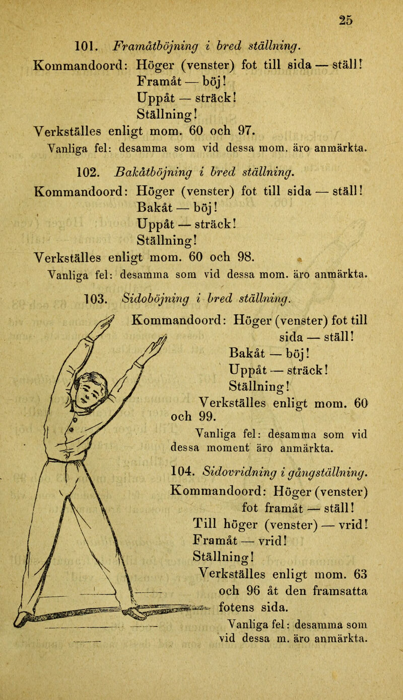 101. Framåtböjning i bred ställning. Kommandoord: Höger (venster) fot till sida — ställ! Framåt — böj! Uppåt — sträck! Ställning! Yerkställes enligt mom. 60 och 97. Vanliga fel: desamma som vid dessa mom. äro anmärkta. 102. Bakåtböjning i bred ställning. Kommandoord: Höger (venster) fot till sida — ställ! Bakåt — böj! Uppåt — sträck! Ställning! Yerkställes enligt mom. 60 och 98. Vanliga fel: desamma som vid dessa mom. äro anmärkta. 103. Sidoböjning i bred ställning. Höger (venster) fot till sida — ställ! Bakåt — böj! Uppåt — sträck! Ställning! Yerkställes enligt mom. 60 99. fel: desamma som vid moment äro anmärkta. Sidovridning i g äng ställning. mandoord: Höger (venster) fot framåt — ställ! Till höger (venster) — vrid! Framåt — vrid! Ställning! enligt mom. 63 96 åt den framsatta sida. fel: desamma som m. äro anmärkta.