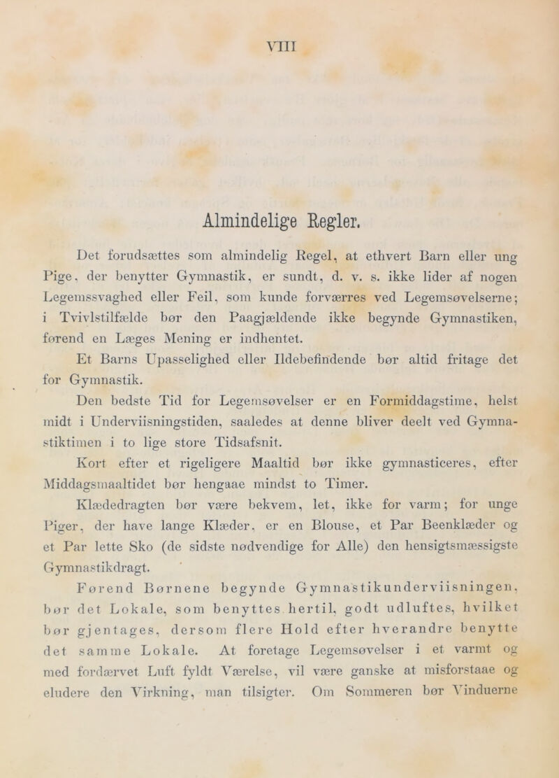 \qii Almindelige Regler. Det forudsættes som almindelig Regel, at ethvert Barn eller ung Pige. der benytter Gymnastik, er sundt, d. v. s. ikke lider af nogen Legemssvaghed eller Feil, som kunde forværres ved Legemsøvelserne; i Tvivlstilfælde bør den Paagjældende ikke begynde Gymnastiken, førend en Læges Mening er indhentet. Et Barns Upasselighed eller Ildebefindende bør altid fritage det for Gymnastik. Den bedste Tid for Legemsøvelser er en Formiddagstime, helst midt i Underviisningstiden, saaledes at denne bliver deelt ved Gymna- stiktimen i to lige Store Tidsafsnit. Kort efter et rigeligere Maaltid bør ikke gymnasticeres, efter Middagsmaaltidet bør hengaac mindst to Timer. Klædedragten bør være bekvem, let, ikke for varm; for unge Piger, der have lange Klæder, er en Blouse, et Par Beenklæder og et Par lette Sko (de sidste nødvendige for Alle) den hensigtsmæssigste Gymnastikdragt. Førend Børnene begynde G y m n a s t i k u n d e r v i i s n i n g e n, bør det Lokale, som benyttes hertil, godt udluftes, hvilket bør gjentages, dersom flere Hold efter hverandre benytte det samme Lokale. At foretage Legemsøvelser i et varmt og med fordærvet Luft fyldt Værelse, vil være ganske at misforstaae og eludere den Virkning, man tilsigter. Om Sommeren bør Vinduerne