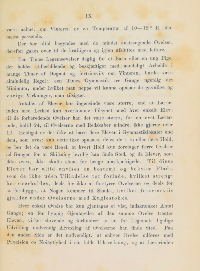 være aabne, om Vinteren er en Temperatur af 10—12'^ R. (len meest passende. Der bør altid begyndes med de mindst anstrengende Øvelser, derefter gaaes over til de kraftigere og igjen afsluttes med lettere. Een Times Legemsøvelser daglig for et Barn eller en ung Pige. der holdes stillesiddende og beskjæftiget med aandeligt Arbeide i mano-e Timer af Døgnet og fortrinsviis om Vinteren, burde være almindelig Regel; een Times Gymnastik tre Gange ugenlig det Minimum, under hvilket man neppe vil kunne opnaae de gavnlige og varige Virkninger, man tilsigter. Antallet af Elever bør ingensinde være større, end at Lærer- inden med Lethed kan overkømme Tilsynet med hver enkelt Elev; til de forberedende Øvelser kan det være større, for en øvet Lærer- inde, indtil 24, til Øvelserne med Redskaber mindre, ikke gjerne over 12. Heldigst er det ikke at have flere Elever i Gymnastiklokalet end dem, som øves; kan dette ikke opnaaes, deles de i to eller flere Hold, og bør det da være Regel, at hvert Hold kun foretager færre Øvelser ad Gangen for at Skiftning jevnlig kan finde Sted, og de Elever, som ikke øves, ikke skulle staae for længe ubeskjæftigede. Til disse Elever bør altid anvises en bestemt og bekvem Plads, som de ikke uden Tilladelse tør forlade, hvilket strengt bør overholdes, deels for ikke at forstyrre Øvelserne og deels for at forebygge, at Nogen kommer til Skade, hvilket fortrinsviis gjælder under Øvelserne med Kuglestokke. Hver enkelt Øvelse bor kun gjentages et vist, indskrænket Antal Gange; en for hyppig Gjentagelse af den samme Øvelse trætter Eleven, virker sløvende og forhindrer at en for Legemets ligelige Udvikling nødvendig Afvexling af Øvelserne kan finde Sted. Paa den anden Side er det nødvendigt, at enhver Øvelse udføres med Præcision og Noiagtighed i sin fulde LTdstra^kning, og at Lærerinden