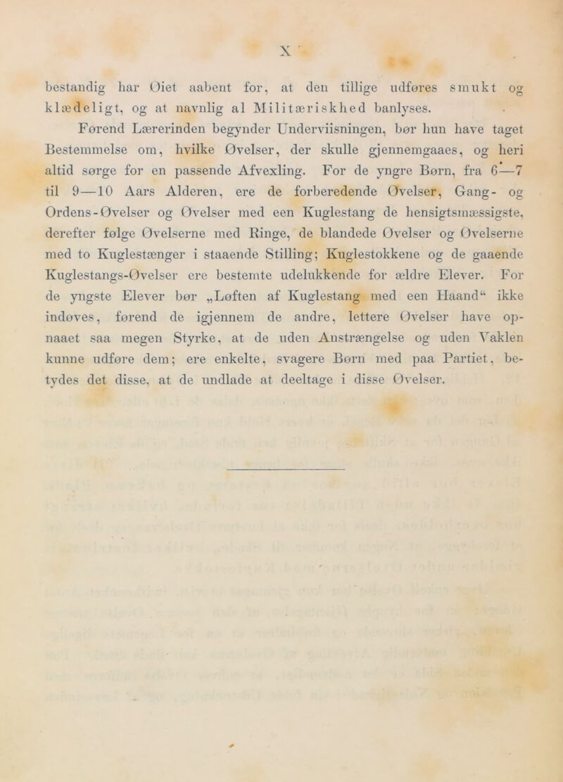bestandig har Oiet aaberit for, at den tillige udfores smukt og klædeligt, og at navnlig al Militæriskhed banlyses. Forend Lærerinden begynder Underviisningen, bør hun have taget Bestemmelse om, hvilke Øvelser, der skulle gjennemgaaes, og heri altid sørge for en passende Afvexling. For de yngre Born, fra 6—7 til 9—10 Aars Alderen, ere de forberedende Øvelser, Gang- og Ørdens-Øvelser og Øvelser med een Kuglestang de hensigtsmæssigste, derefter følge Øvelserne med Ringe, de blandede Øvelser og Øvelserne med to Kuglestænger i staaende Stilling; Kuglestokkene og de gaaende Kuglestangs-Øvelser ere bestemte udelukkende for ældre Elever. For de yngste Elever bør „Løften af Kuglestang med een Haand“ ikke indøves, førend de igjennem de andre, lettere Øvelser have op- naaet saa megen Styrke, at de uden Anstrængelse og uden Vaklen kunne udføre dem; ere enkelte, svagere Børn med paa Partiet, be- tydes det disse, at de undlade at deeltage i disse Øvelser.