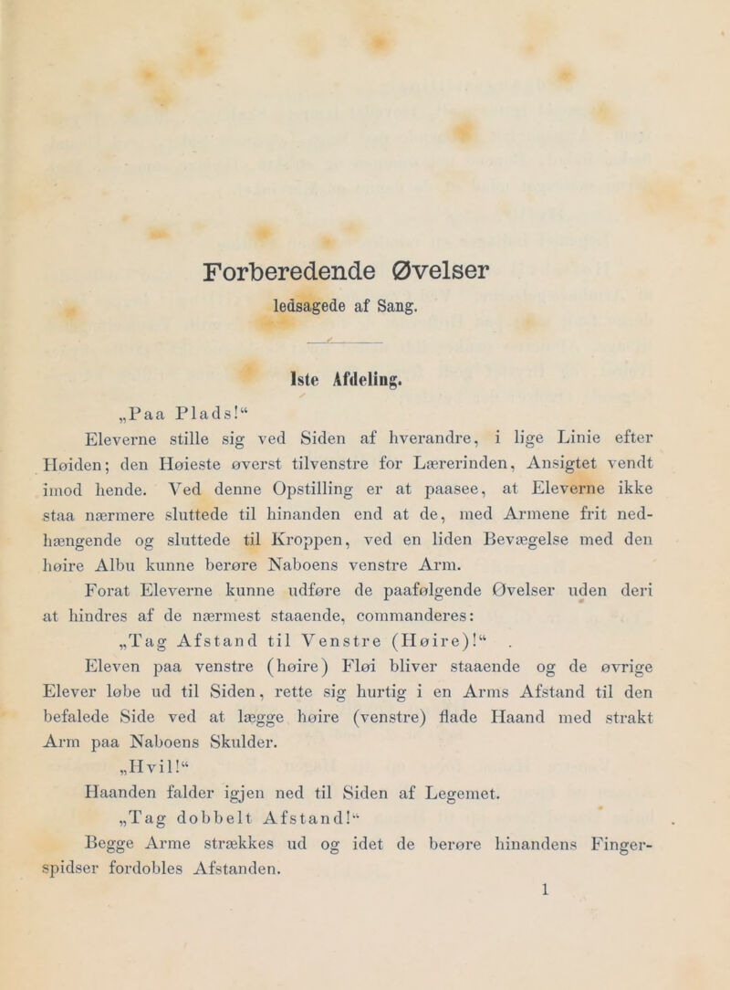 Forberedende Øvelser ledsagede af Sang. JL 1ste Afdeling. „Faa Plads!‘‘ Eleverne stille sig ved Siden af hverandre, i lige Linie efter Iløiden; den Høieste øverst tilvenstre for Lærerinden, Ansigtet vendt imod hende. Ved denne Opstilling er at paasee, at Eleverne ikke staa nærmere sluttede til hinanden end at de, med Armene frit ned- hængende og sluttede til Kroppen, ved en liden Bevægelse med den høire Albu kunne berøre Naboens venstre Arm. Forat Eleverne kunne udføre de paafølgende Øvelser uden deri at hindres af de nærmest staaende, commanderes: „Tag Afstand til Venstre (Høire)!“ Eleven paa venstre (høire) hløi bliver staaende og de øvrige Elever løbe ud til Siden, rette sig hurtig i en Arms Afstand til den befalede Side ved at lægge høire (venstre) flade Haand med strakt Arrn paa Naboens Skulder. „Iivil!“ Haanden falder igjen ned til Siden af Legemet. „Tag dobbelt Afstand!‘‘ Begge Arme strækkes ud og idet de berøre hinandens Finger- spidser fordobles Afstanden.