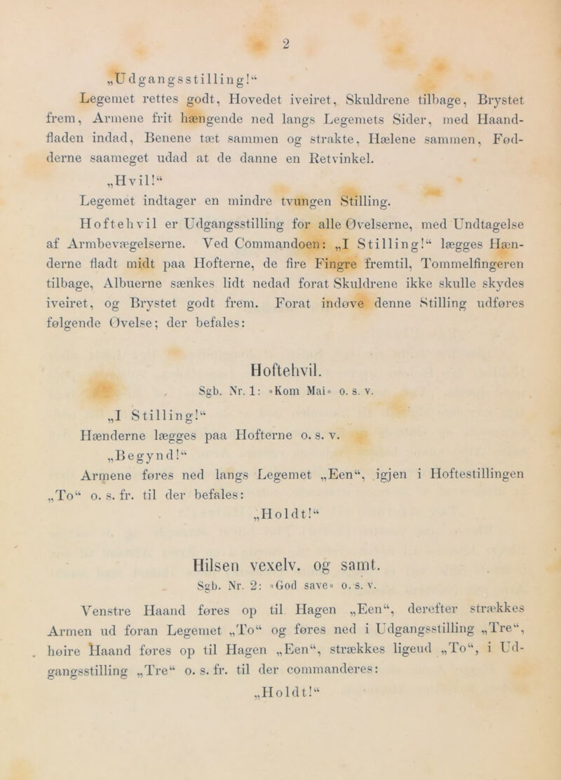 „U dgangsstilling!^ Legemet rettes godt, Hovedet iveiret, Skuldrene tilbage, Brystet frem. Armene frit hængende ned langs Legemets Sider, med Haand- fladen indad. Benene tæt sammen og strakte. Hælene sammen. Fod- derne saameget udad at de danne en Retvinkel. „Hvil!“ Legemet indtager en mindre tvungen Stilling. Hoftehvil er Udgangsstilling for alle Øvelserne, med Undtagelse af Armbevægelserne. Ved Commandoen: „I Stilling!^ lægges Hæn- derne fladt midt paa Hofterne, de fire Fingre fremtil. Tommelfingeren tilbage. Albuerne sænkes lidt nedad forat Skuldrene ikke skulle skydes iveiret, og Brystet godt frem. Forat indøve denne Stilling udføres følgende Øvelse; der befales: Hoftehvil. Sgb. Nr. 1: »Kom Mai« o. s, v. „I Stilling!‘‘ Hænderne lægges paa Hofterne o. s. v. „Begynd!^‘ Armene fores ned langs Legemet „Een“, igjen i Hoftestillingen „To“ o. s. fr. til der befales: „Holdt!“ Hilsen vexelv. og samt. Sgb. Nr. 2: '>God save« o. s. v. Venstre Haand føres op til Hagen „F.en“, derefter strækkes Armen ud foran Legemet „To“ og føres ned i Udgangsstilling „ire“, høire llaand fores op til Hagen „Een“, strækkes ligeud „To“, i Ud- gangsstilling „Tre“ o. s. fr. til der commanderes: „Holdt!“
