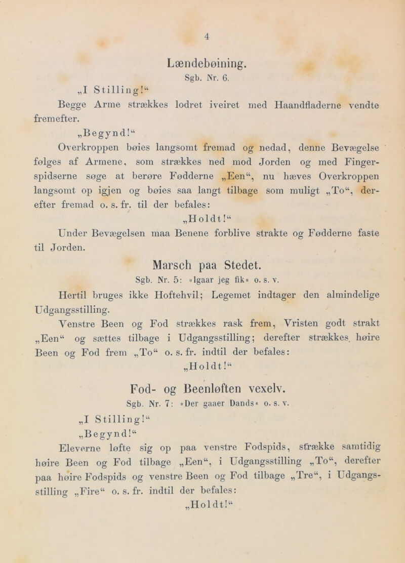 Lændebøining. Sgb. Nr. 6. „I Stilli lig!“ Begge Arme strækkes lodret iveiret med Haandfladerne vendte fremefter. „Begynd!“ Overkropjien bøies langsomt fremad og nedad, denne Bevægelse følges af Armene, som strækkes ned mod Jorden og med Finger- spidserne søge at berøre Fødderne „Een“, nu hæves Overkroppen langsomt op igjen og bøies saa langt tilbage som muligt „To“, der- efter fremad o. s. fr. til der befales: „Holdt!“ Under Bevægelsen niaa Benene forblive strakte og Fødderne faste til Jorden. , Marsch paa Stedet. Sgb. Nr. 5: »Igaar jeg fik« o. s. v. Hertil bruges ikke Hoftehvil; Legemet indtager den almindelige U dgangsstilling. Venstre Been og Fod strækkes rask frem, Vristen godt strakt „Een“ og sættes tilbage i Udgangsstilling; derefter strækkes, høire Been og Fod frem „To“ o. s. fr. indtil der befales: „Holdt!“ Fod- og Beenløften vexelv. Sgb. Nr. 7; »Der gaaer Dands« o. s. v. „I Stilling!“ „Begynd!“ Eleverne løfte sig op paa venstre Fodspids, strække samtidig høire Been og Fod tilbage „Een“, i Udgangsstilling „To“, derefter paa høire Fodspids og venstre Been og Fod tilbage „Tre“, i Udgangs- stilling „Fire“ o. s. fr. indtil der befales: „Holdt!“