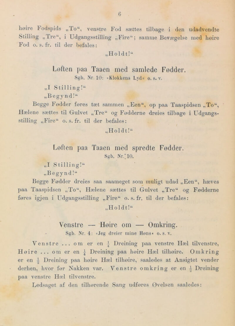 G høire Fodspids „To“, venstre Fod sættes tilbage i den udadvendte Stilling „Tre“, i Udgangsstilling „Fire“; samme Bevægelse med lioire Fod o. s. fr. til der befales: „Holdt!“ Løften paa Taaen med samlede Fødder. Sgb. Nr, 10: »Klokkens Lyd« o. s. v. „I Stilling!“ „Begynd!“ Begge Fodder fores tæt sammen „Een“, op paa Taaspidsen „To“, Hælene sættes til Gulvet „Tre“ og Fodderne dreies tilbage i Udgangs- stilling „Fire“ o. s. fr. til der befales: „Holdt!“ Løften paa Taaen med spredte Fødder. Sgb. Nr.HO. „I S tillin g!“ „ B e g y n d! “ Begge Fodder dreies saa saameget som muligt udad „Een“, hæves paa Taaspidsen „To“, Hælene sættes til Gulvet „Tre“ og Fødderne føres ig;jen i Udgangsstilling „Fire“ o. s. fr, til der befales: „Holdt!“ Venstre — Høire om — Omkring. Sgb. Nr. 4: ».leg dreier mine Høns« o. s. v. Venstre ... om er en J Dreining paa venstre Hæl tilvenstre, Hoire ... om er en | Dreining paa hoire Hæl tillioire. Omkring er en i Dreining paa hoire Hæl tillioire, saaledes at Ansigtet vender derhen, hvor for Nakken var. Venstre omkring er en Dreining paa venstre Hæl tilvenstre. Ledsaget af den tilhørende Sang udføres Øvelsen saaledes: