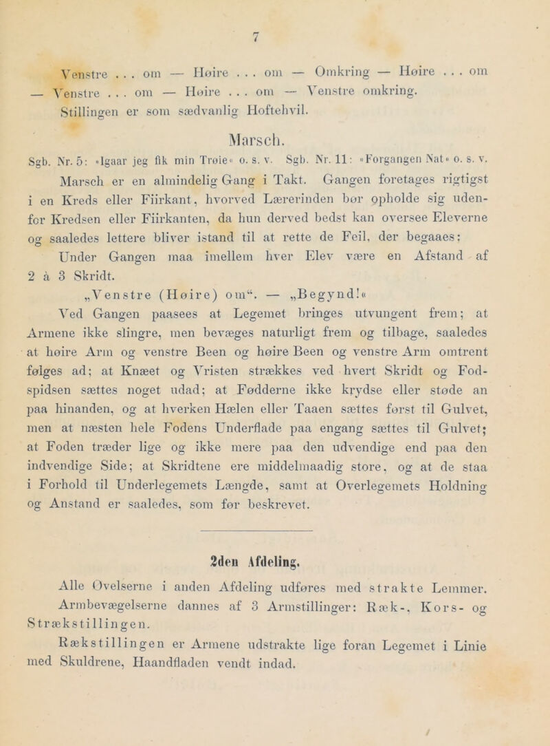 Venstre . . . om — Iloire . . . om — Omkring — Hoire . . . om 'S'enstre . . . om — Iloire . . . om — Venstre omkring. Stillingen er som sædvanlig Hoftehvil. iMarsch. Sgb. Nr. 5: »Igaar jeg fik min Trøie« o. s. v. Sgb. Nr. 11: Forgangen Nat-o. s. v. Marscli er en almindelig Gang i Takt. Gangen foretages rigtigst 1 en Kreds eller Fiirkant, hvorved Lærerinden bor opholde sig uden- for Kredsen eller Fiirkanten, da hun derved bedst kan oversee Eleverne ocr saaledes lettere bliver istand til at rette de Feil, der begaaes: Under Gangen maa imellem hver Elev være en Afstand af 2 å 3 Skridt. „Venstre (Hoire) om“. — „Begynd!« Aed Gangen paasees at Legemet bringes utvungent frem; at Armene ikke slingre, men bevæges naturligt frem og tilbage, saaledes at hoire Arm og venstre Been og hoire Been og venstre Arm omtrent følges ad; at Knæet og Vristen strækkes ved hvert Skridt og Fod- spidsen sættes noget udad; at Fødderne ikke krydse eller støde an jjaa hinanden, og at hverken Hælen eller Taaen sættes forst til Gulvet, men at næsten hele Fodens Underflade paa engang sættes til Gulvet; at Foden træder lige og ikke mere paa den udvendige end paa den indvendige Side; at Skridtene ere middelmaadig store, og at de staa i Forhold til Underlegemets Længde, samt at Overlegemets Holdnino- og Anstand er saaledes, som for beskrevet. 2deu Afdeling. Alle Ovelserne i anden Afdeling udføres med strakte Lemmer. Armbevægelserne dannes af 3 Armstillinger: Ræk-. Kors- og S t r æ k s t i 11 i n g e n. Kæk s til lin gen er Armene udstrakte lige foran Legemet i Linie med Skuldrene, Haandfladen vendt indad.
