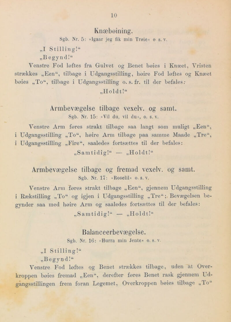 Knæbøining. Sgb. Nr. 5: »Igaar jeg fik min Trøie« o s. v, „I Stilling!^ „B egynd!“ Venstre Fod løftes fra Gulvet og Benet bøies i Knæet, Vristen strækkes „Een“, tilbage i Udgangsstilling, høire Fod løftes og Knæet bøies „To“, tilbage i Udgangsstilling o. s. fr. til der befales.- „IIoldt!“ Armbevægelse tilbage vexelv. og samt. Sgb. Nr. 15: Vil du, vil du% o. s. v. Venstre Arm føres strakt tilbage saa langt som muligt „Een“, i Udgangsstilling „To“, høire Arm tilbage paa samme Maade „Tre“, i Udgangsstilling „Fire“, saaledes fortsættes til der befales: „Samtidig!^ — „Holdt!“ Armbevægelse tilbage og fremad vexelv. og samt. Sgb. Nr. 17: Roselil« o. s. v. Venstre Arm føres strakt tilbage „Een“, gjennem Udgangsstilling i Rækstilling „To“ og igjen i Udgangsstilling „Tre“ ;• Bevægelsen be- gynder saa med høire Arm og saaledes fortsættes til der befales: „S am ti di g!“ — „Holdt!“ Balanceerbevægelse. Sgb. Nr. 16: »Hurra min Jente« o. s. v. „I Stilling!“ „Begynd!“ Venstre Fod løftes og Benet strækkes tilbage, uden at Over- kroppen bøies fremad „Een“, derefter føres Benet rask gjennem Ud- gangsstillingen frem foran Legemet, Overkroppen bøies tilbage „To“