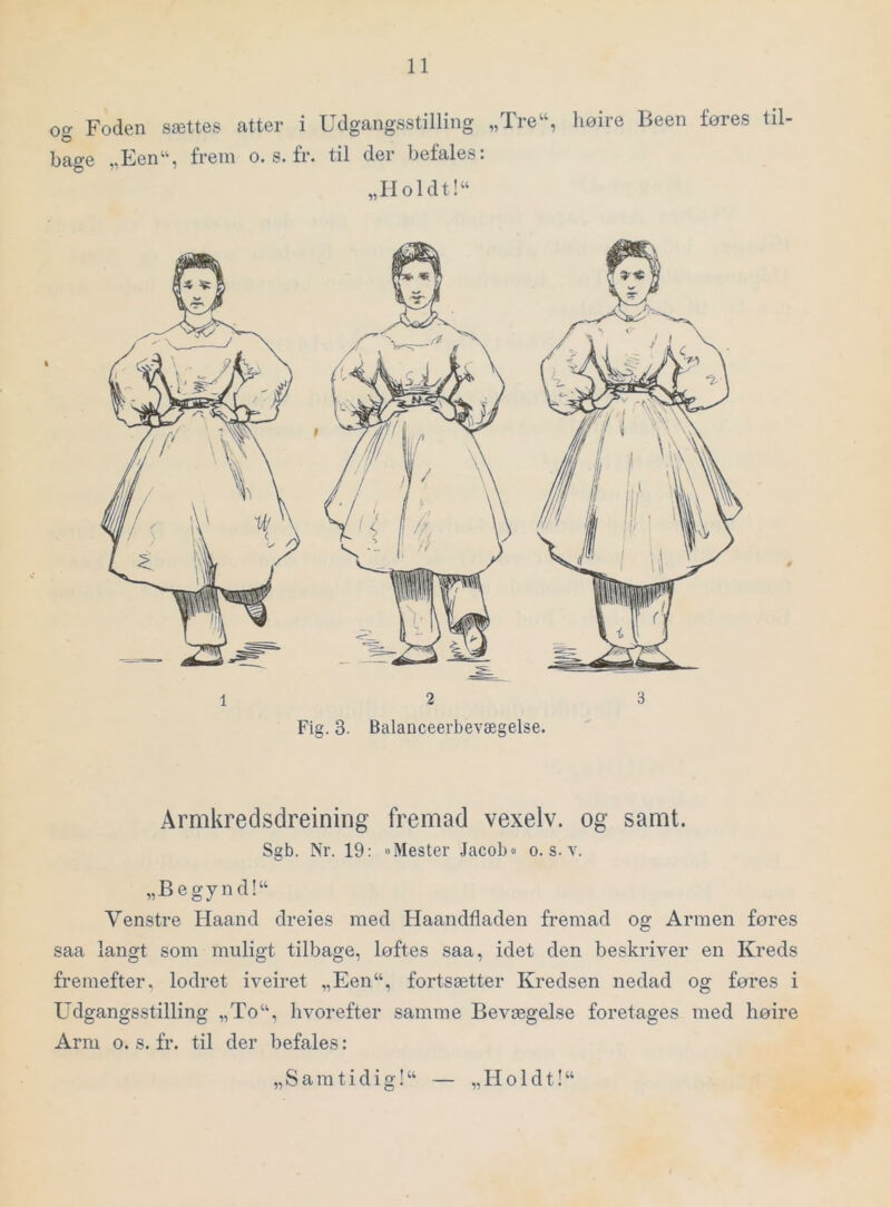 oo- Foden sættes atter i Udgangsstilling „Tre“, liøire Been føres til O bage „Een“, frem o. s. fr. til der befales. „IIoldt!“ Armkredsdreining fremad vexelv. og samt. Sgb. Nr. 19: »Mester Jacob« o. s. v. „Begynd!“ Venstre Haand dreies med Haandfladen fremad og Armen føres saa langt som muligt tilbage, løftes saa, idet den beskriver en Kreds fremefter, lodret iveiret „Een“, fortsætter Kredsen nedad og føres i Udgangsstilling „To“, hvorefter samme Bevægelse foretages med høire Arm o. s. fr. til der befales: „ S a m t i d i g! “ — „ H o 1 d t! “